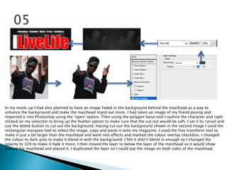 In my mock-up I had also planned to have an image faded in the background behind the masthead as a way to
enhance the background and make the masthead stand out more. I had taken an image of my friend posing and
imported it into Photoshop using the „open‟ option. Then using the polygon lasso tool I outline the character and right
clicked on my selection to bring up the feather option to make sure that the cut out would be soft. I set it to 1pixel and
use the delete button to cut out the background. Having cut out the background shown in the second image I used the
rectangular marquee tool to select the image, copy and paste it onto my magazine. I used the free transform tool to
make it just a bit larger than the masthead and went into effects and marked the colour overlay checkbox. I changed
the colour to dark grey to make it blend in with the background. I felt it didn‟t blend in enough so I changed the
opacity to 32% to make it fade it more. I then moved the layer to below the layer of the masthead so it would show
behind the masthead and placed it. I duplicated the layer so I could put the image on both sides of the masthead.
 