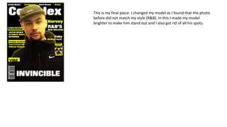 This is my final piece. I changed my model as I found that the photo
before did not match my style (R&B). In this I made my model
brighter to make him stand out and I also got rid of all his spots.