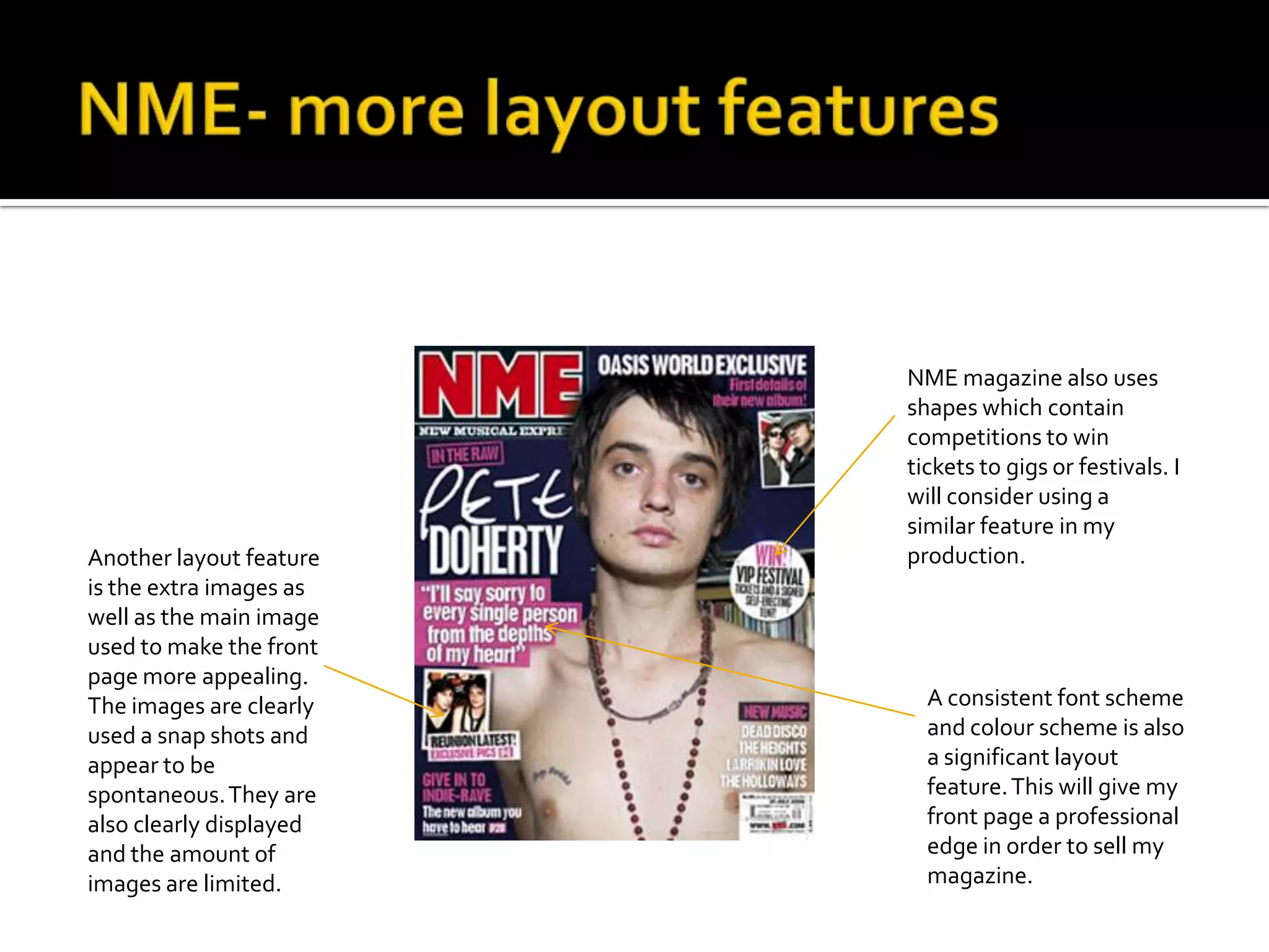 NME magazine also uses
                         shapes which contain
                         competitions to win
                         tickets to gigs or festivals. I
                         will consider using a
                         similar feature in my
Another layout feature   production.
is the extra images as
well as the main image
used to make the front
page more appealing.
The images are clearly     A consistent font scheme
used a snap shots and      and colour scheme is also
appear to be               a significant layout
spontaneous. They are      feature. This will give my
also clearly displayed     front page a professional
and the amount of          edge in order to sell my
images are limited.        magazine.
 