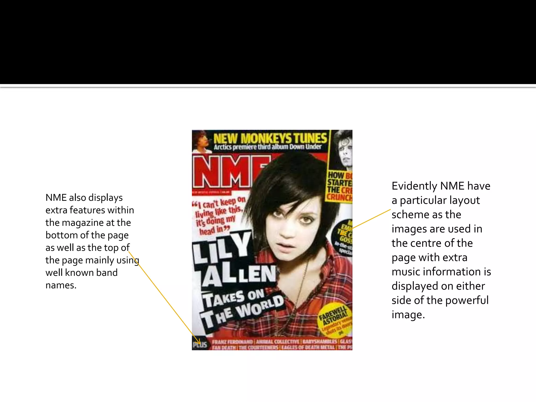 Evidently NME have
NME also displays       a particular layout
extra features within   scheme as the
the magazine at the
bottom of the page
                        images are used in
as well as the top of   the centre of the
the page mainly using   page with extra
well known band         music information is
names.                  displayed on either
                        side of the powerful
                        image.
 