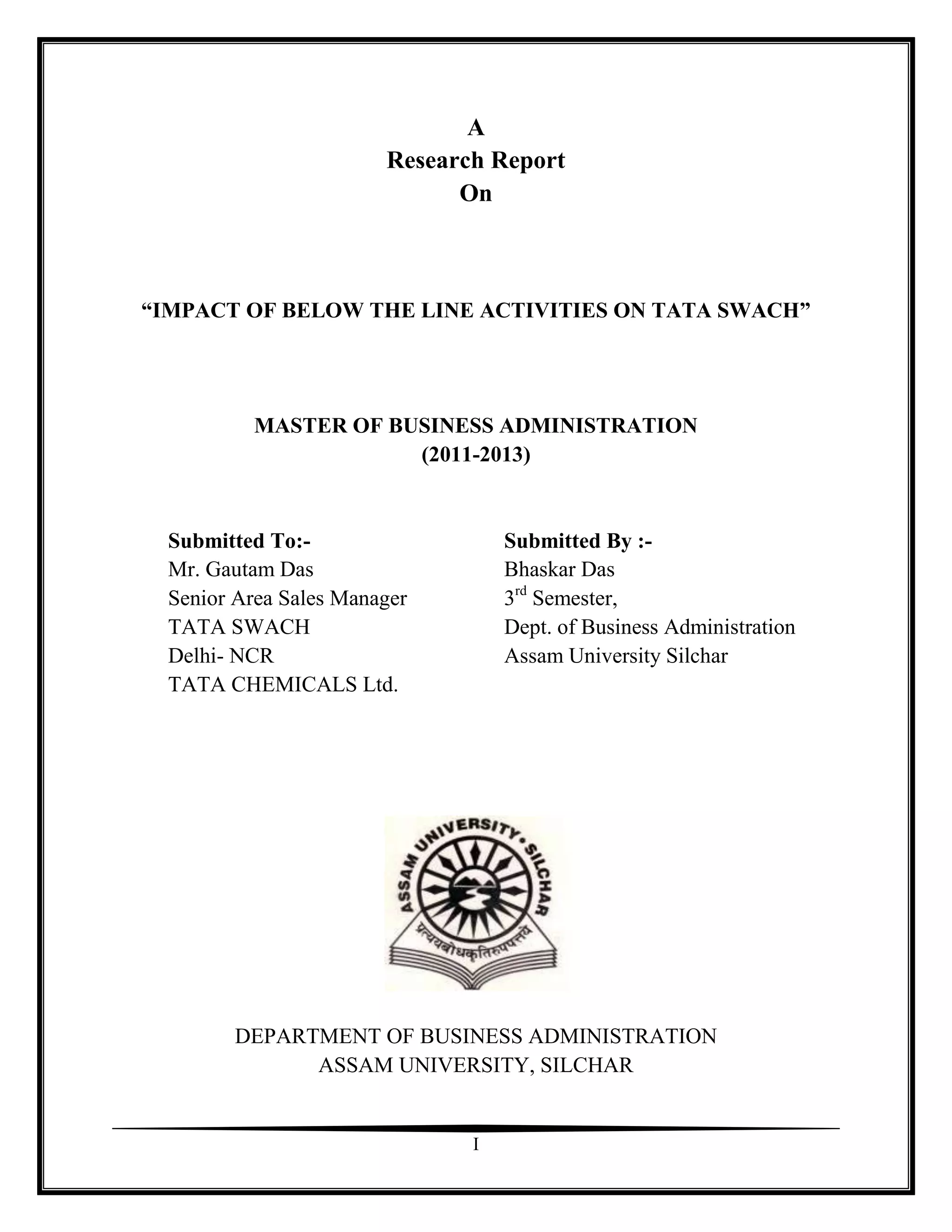 A
                        Research Report
                              On



“IMPACT OF BELOW THE LINE ACTIVITIES ON TATA SWACH”




           MASTER OF BUSINESS ADMINISTRATION
                       (2011-2013)


  Submitted To:-                   Submitted By :-
  Mr. Gautam Das                   Bhaskar Das
  Senior Area Sales Manager        3rd Semester,
  TATA SWACH                       Dept. of Business Administration
  Delhi- NCR                       Assam University Silchar
  TATA CHEMICALS Ltd.




        DEPARTMENT OF BUSINESS ADMINISTRATION
              ASSAM UNIVERSITY, SILCHAR


                               I
 