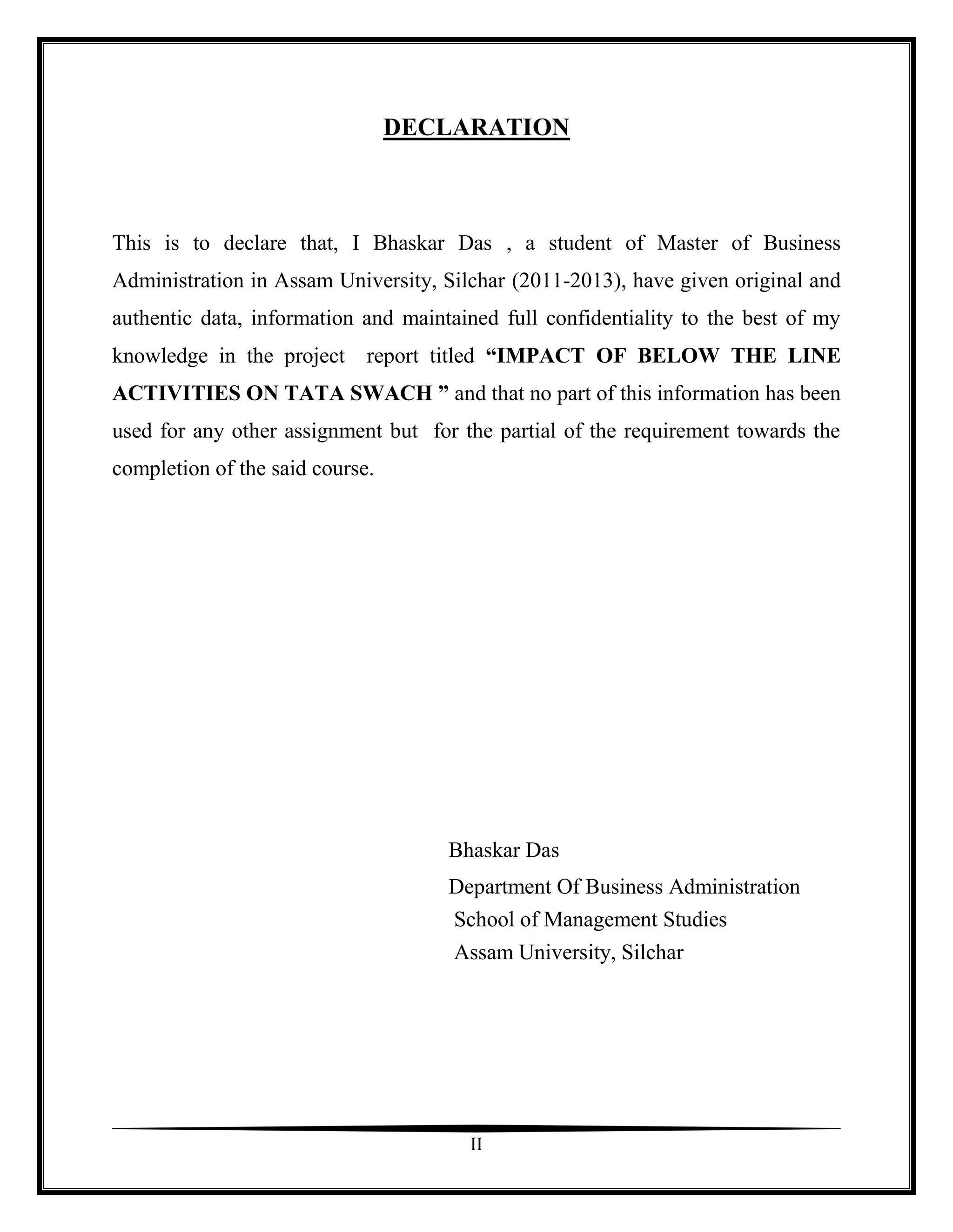 DECLARATION



This is to declare that, I Bhaskar Das , a student of Master of Business
Administration in Assam University, Silchar (2011-2013), have given original and
authentic data, information and maintained full confidentiality to the best of my
knowledge in the project     report titled “IMPACT OF BELOW THE LINE
ACTIVITIES ON TATA SWACH ” and that no part of this information has been
used for any other assignment but for the partial of the requirement towards the
completion of the said course.




                                     Bhaskar Das
                                     Department Of Business Administration
                                     School of Management Studies
                                      Assam University, Silchar




                                       II
 