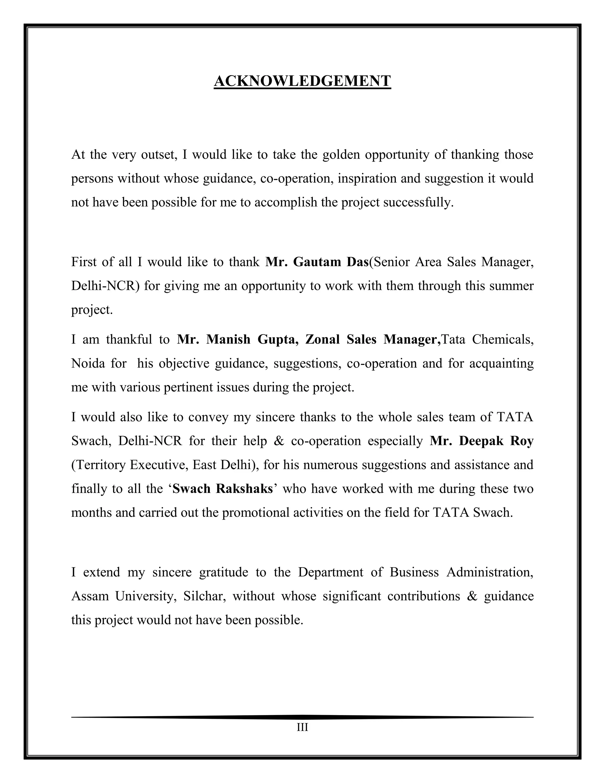 ACKNOWLEDGEMENT



At the very outset, I would like to take the golden opportunity of thanking those
persons without whose guidance, co-operation, inspiration and suggestion it would
not have been possible for me to accomplish the project successfully.



First of all I would like to thank Mr. Gautam Das(Senior Area Sales Manager,
Delhi-NCR) for giving me an opportunity to work with them through this summer
project.

I am thankful to Mr. Manish Gupta, Zonal Sales Manager,Tata Chemicals,
Noida for his objective guidance, suggestions, co-operation and for acquainting
me with various pertinent issues during the project.

I would also like to convey my sincere thanks to the whole sales team of TATA
Swach, Delhi-NCR for their help & co-operation especially Mr. Deepak Roy
(Territory Executive, East Delhi), for his numerous suggestions and assistance and
finally to all the „Swach Rakshaks‟ who have worked with me during these two
months and carried out the promotional activities on the field for TATA Swach.



I extend my sincere gratitude to the Department of Business Administration,
Assam University, Silchar, without whose significant contributions & guidance
this project would not have been possible.




                                         III
 