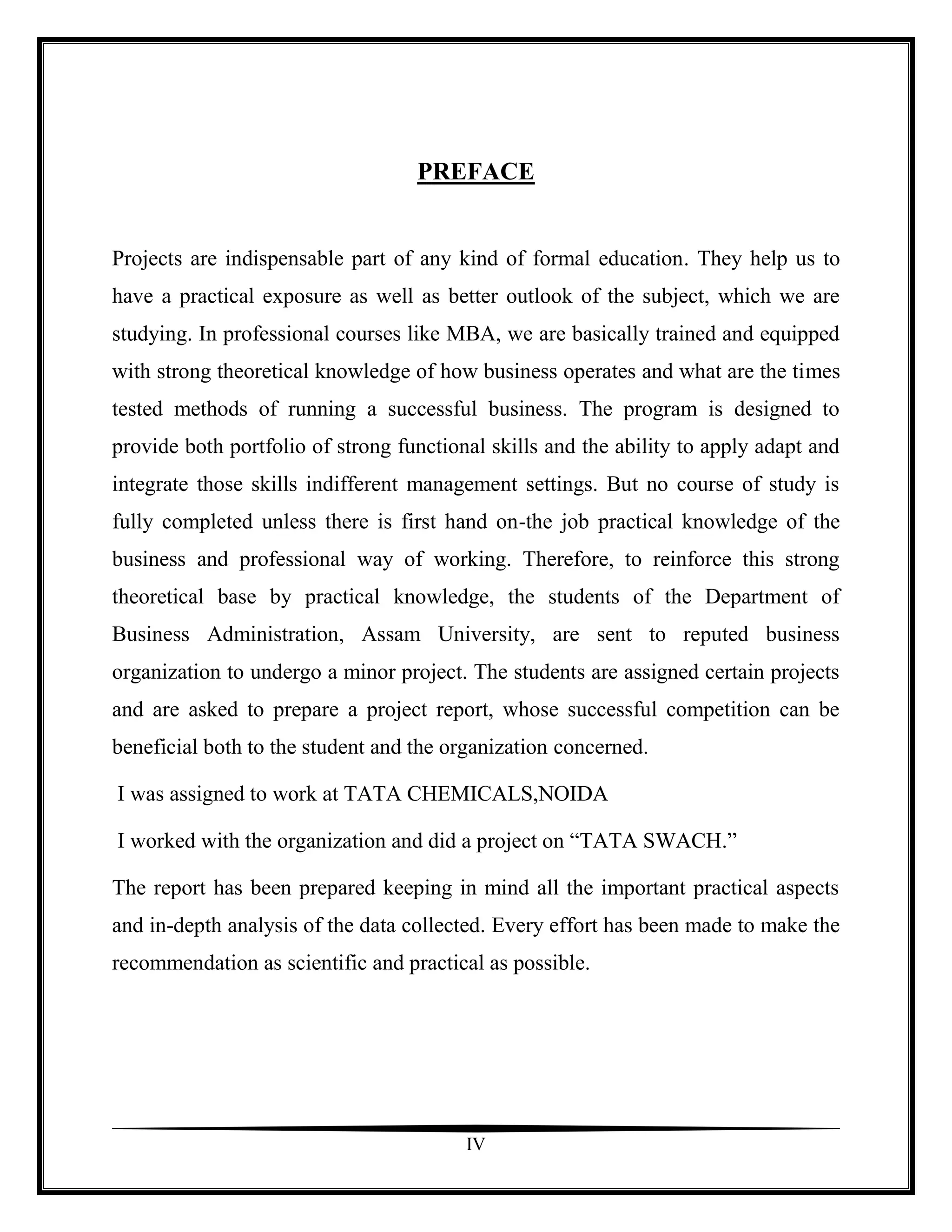 PREFACE


Projects are indispensable part of any kind of formal education. They help us to
have a practical exposure as well as better outlook of the subject, which we are
studying. In professional courses like MBA, we are basically trained and equipped
with strong theoretical knowledge of how business operates and what are the times
tested methods of running a successful business. The program is designed to
provide both portfolio of strong functional skills and the ability to apply adapt and
integrate those skills indifferent management settings. But no course of study is
fully completed unless there is first hand on-the job practical knowledge of the
business and professional way of working. Therefore, to reinforce this strong
theoretical base by practical knowledge, the students of the Department of
Business Administration, Assam University, are sent to reputed business
organization to undergo a minor project. The students are assigned certain projects
and are asked to prepare a project report, whose successful competition can be
beneficial both to the student and the organization concerned.

I was assigned to work at TATA CHEMICALS,NOIDA

I worked with the organization and did a project on “TATA SWACH.”

The report has been prepared keeping in mind all the important practical aspects
and in-depth analysis of the data collected. Every effort has been made to make the
recommendation as scientific and practical as possible.




                                         IV
 