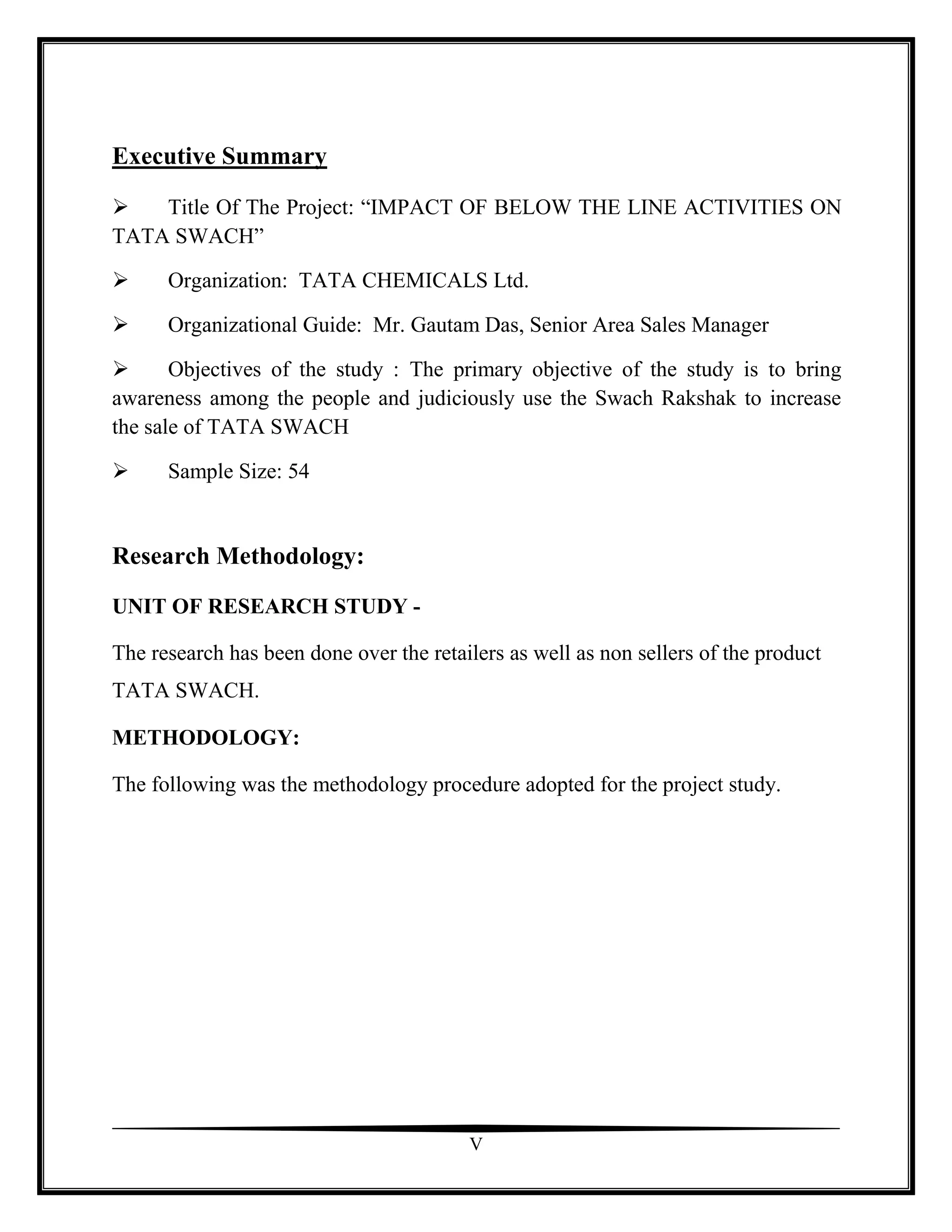 Executive Summary

   Title Of The Project: “IMPACT OF BELOW THE LINE ACTIVITIES ON
TATA SWACH”

     Organization: TATA CHEMICALS Ltd.

     Organizational Guide: Mr. Gautam Das, Senior Area Sales Manager

      Objectives of the study : The primary objective of the study is to bring
awareness among the people and judiciously use the Swach Rakshak to increase
the sale of TATA SWACH

     Sample Size: 54


Research Methodology:
UNIT OF RESEARCH STUDY -

The research has been done over the retailers as well as non sellers of the product
TATA SWACH.

METHODOLOGY:

The following was the methodology procedure adopted for the project study.




                                         V
 