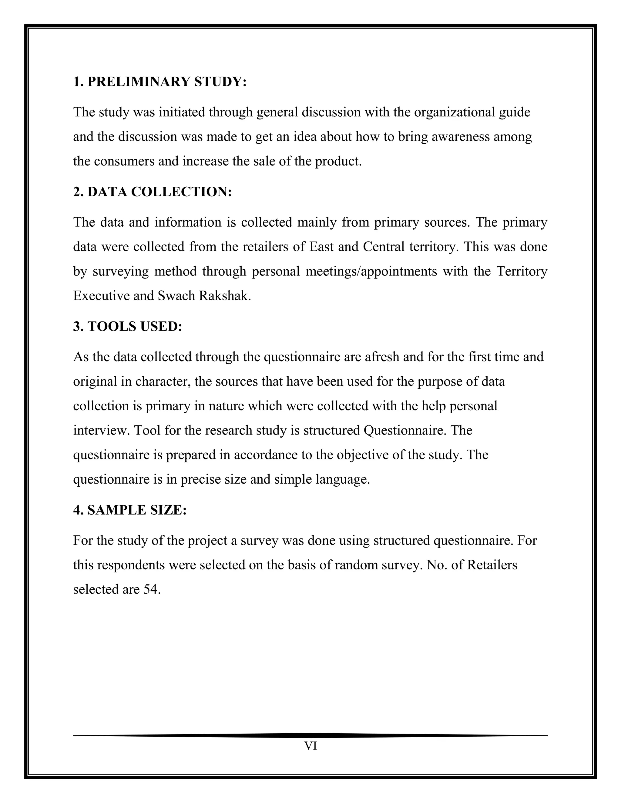1. PRELIMINARY STUDY:

The study was initiated through general discussion with the organizational guide
and the discussion was made to get an idea about how to bring awareness among
the consumers and increase the sale of the product.

2. DATA COLLECTION:

The data and information is collected mainly from primary sources. The primary
data were collected from the retailers of East and Central territory. This was done
by surveying method through personal meetings/appointments with the Territory
Executive and Swach Rakshak.

3. TOOLS USED:

As the data collected through the questionnaire are afresh and for the first time and
original in character, the sources that have been used for the purpose of data
collection is primary in nature which were collected with the help personal
interview. Tool for the research study is structured Questionnaire. The
questionnaire is prepared in accordance to the objective of the study. The
questionnaire is in precise size and simple language.

4. SAMPLE SIZE:

For the study of the project a survey was done using structured questionnaire. For
this respondents were selected on the basis of random survey. No. of Retailers
selected are 54.




                                         VI
 