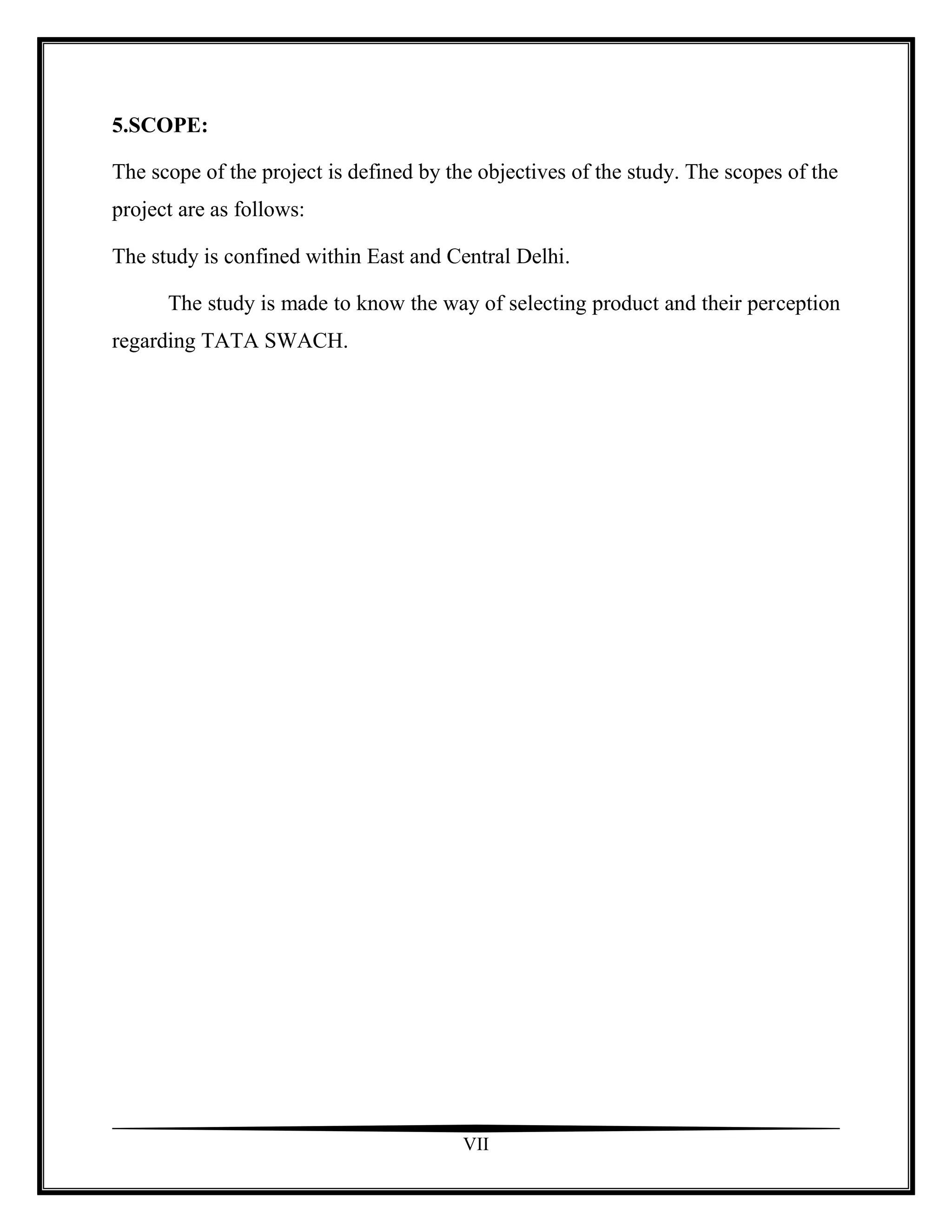 5.SCOPE:

The scope of the project is defined by the objectives of the study. The scopes of the
project are as follows:

The study is confined within East and Central Delhi.

      The study is made to know the way of selecting product and their perception
regarding TATA SWACH.




                                         VII
 
