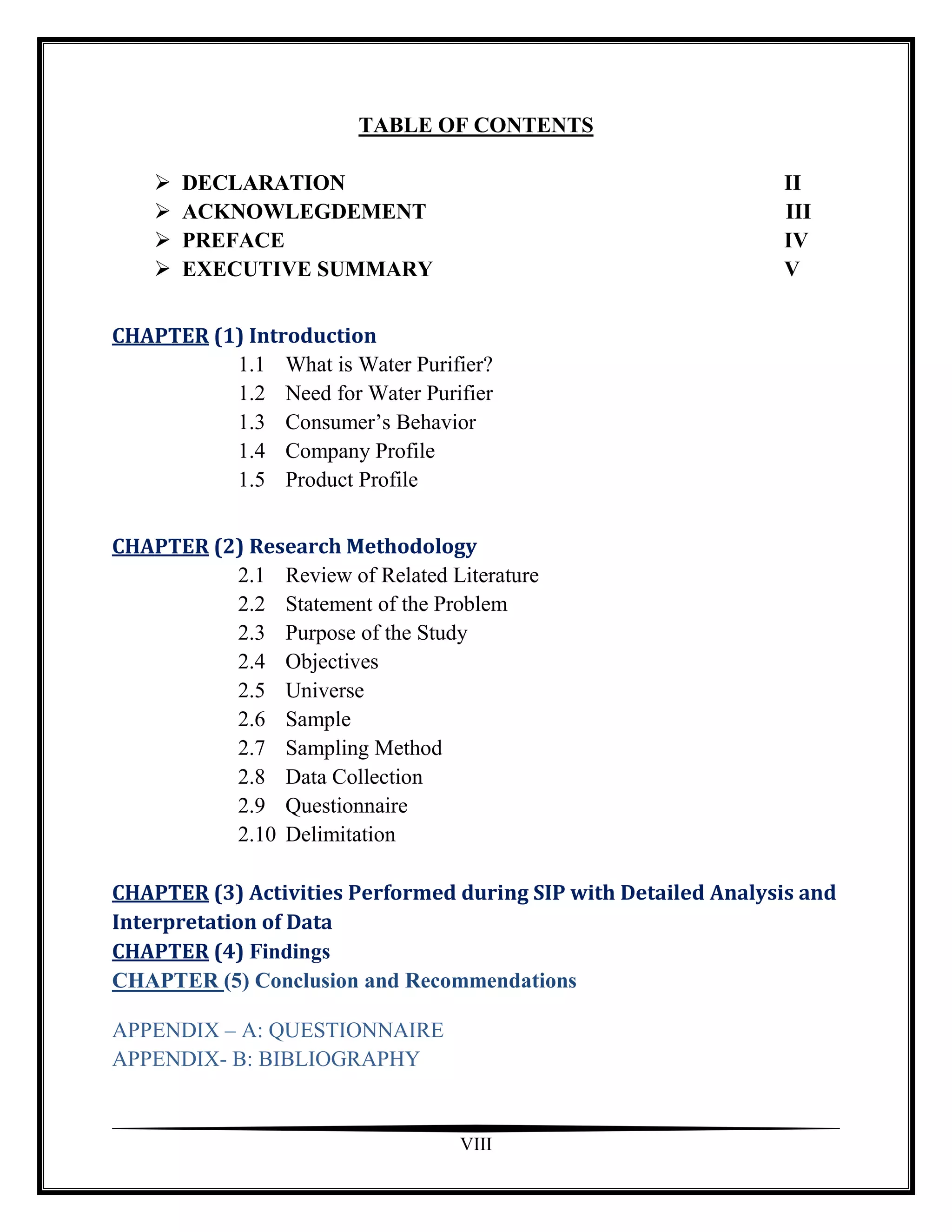 TABLE OF CONTENTS

       DECLARATION                                             II
       ACKNOWLEGDEMENT                                         III
       PREFACE                                                 IV
       EXECUTIVE SUMMARY                                       V


CHAPTER (1) Introduction
          1.1 What is Water Purifier?
          1.2 Need for Water Purifier
          1.3 Consumer‟s Behavior
          1.4 Company Profile
          1.5 Product Profile


CHAPTER (2) Research Methodology
          2.1 Review of Related Literature
          2.2 Statement of the Problem
          2.3 Purpose of the Study
          2.4 Objectives
          2.5 Universe
          2.6 Sample
          2.7 Sampling Method
          2.8 Data Collection
          2.9 Questionnaire
          2.10 Delimitation

CHAPTER (3) Activities Performed during SIP with Detailed Analysis and
Interpretation of Data
CHAPTER (4) Findings
CHAPTER (5) Conclusion and Recommendations

APPENDIX – A: QUESTIONNAIRE
APPENDIX- B: BIBLIOGRAPHY


                                  VIII
 