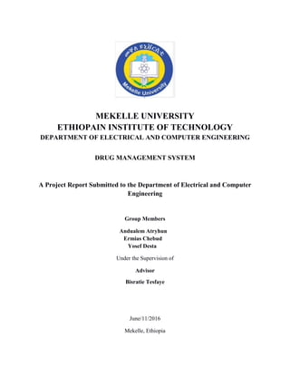 MEKELLE UNIVERSITY
ETHIOPAIN INSTITUTE OF TECHNOLOGY
DEPARTMENT OF ELECTRICAL AND COMPUTER ENGINEERING
DRUG MANAGEMENT SYSTEM
A Project Report Submitted to the Department of Electrical and Computer
Engineering
Group Members
Andualem Atryhun
Ermias Chebud
Yosef Desta
Under the Supervision of
Advisor
Bisratie Tesfaye
June/11/2016
Mekelle, Ethiopia
 