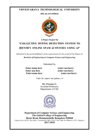 VISVESVARAYA TECHNOLOGICAL UNIVERSITY
BELAGAVI-590018
A Project Report On
“COLLECTIVE HYPING DETECTION SYSTEM TO
IDENTIFY ONLINE SPAM ACTIVITIES USING AI”
Submitted in the partial fulfilment of the requirements for the award of the Degree of
Bachelor of Engineering in Computer Science and Engineering
Submitted by
Enter name here (enter usn here)
Enter usn here (enter usn here)
Enter name here (enter usn here)
Under the support and guidance of
Ms. Florance G.
Assistant Professor,
Department of CSE
Department of Computer Science and Engineering
The Oxford College of Engineering
Hosur Road, Bommanahalli, Bangalore-560068
(Approved by AICTE, New Delhi, Accredited by NBA, NAAC, New Delhi & Affiliated to VTU, Belagavi)
2017-2018
 