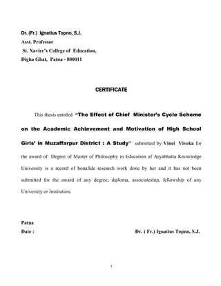 Dr. (Fr.) Ignatius Topno, S.J.
Asst. Professor
St. Xavier’s College of Education,
Digha Ghat, Patna - 800011




                                 CERTIFICATE



        This thesis entitled “The Effect of Chief Minister’s Cycle Scheme

on the Academic Achievement and Motivation of High School

Girls’ in Muzaffarpur District : A Study” submitted by Vinci Viveka for

the award of Degree of Master of Philosophy in Education of Aryabhatta Knowledge

University is a record of bonafide research work done by her and it has not been

submitted for the award of any degree, diploma, associateship, fellowship of any

University or Institution.




Patna
Date :                                            Dr. ( Fr.) Ignatius Topno, S.J.




                                       i
 