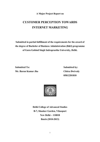 I
A Major Project Report on
CUSTOMER PERCEPTION TOWARDS
INTERNET MARKETING
Submitted in partial fulfillment of the requirements for the award of
the degree of Bachelor of Business Administration (B&I) programme
of Guru Gobind Singh Indraprastha University, Delhi.
Submitted To: Submitted by:
Mr. Barun Kumar Jha Chitra Dwivedy
05812201810
Delhi College of Advanced Studies
B-7, Shanker Garden, Vikaspuri
New Delhi – 110018
Batch (2010-2013)
 
