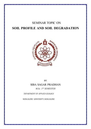 SEMINAR TOPIC ON
SOIL PROFILE AND SOIL DEGRADATION
BY
SIBA SAGAR PRADHAN
M.Sc. 1ST SEMESTER
DEPARTMENT OF APPLIED GEOLOGY
BANGALORE UNIVERSITY,BANGALORE
 