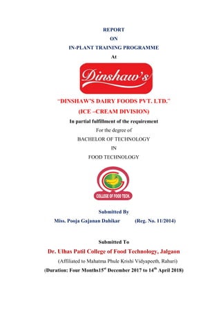 REPORT
ON
IN-PLANT TRAINING PROGRAMME
At
“DINSHAW’S DAIRY FOODS PVT. LTD.”
(ICE –CREAM DIVISION)
In partial fulfillment of the requirement
For the degree of
BACHELOR OF TECHNOLOGY
IN
FOOD TECHNOLOGY
Submitted By
Miss. Pooja Gajanan Dahikar (Reg. No. 11/2014)
Submitted To
Dr. Ulhas Patil College of Food Technology, Jalgaon
(Affiliated to Mahatma Phule Krishi Vidyapeeth, Rahuri)
(Duration: Four Months15st
December 2017 to 14th
April 2018)
 