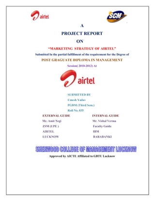 A
                     PROJECT REPORT
                                ON
          “MARKETING STRATEGY OF AIRTEL”
Submitted In the partial fulfillment of the requirement for the Degree of
    POST GRAGUATE DIPLOMA IN MANAGEMENT
                         Session( 2010-2012) At




                         SUBMITTED BY
                         Umesh Yadav
                         PGDM (Third Sem.)
                         Roll No. 035
     EXTERNAL GUIDE                         INTERNAL GUIDE
     Mr. Amit Negi                          Mr. Vishal Verma
     ZSM (UPE )                             Faculty Guide
     AIRTEL                                  IBM
     LUCKNOW                                 BARABANKI




          Approved by AICTE Affiliated to GBTU Lucknow
 