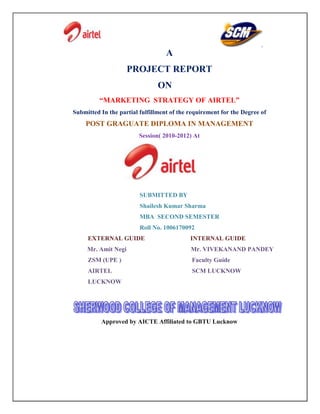 A
                     PROJECT REPORT
                                ON
          “MARKETING STRATEGY OF AIRTEL”
Submitted In the partial fulfillment of the requirement for the Degree of
    POST GRAGUATE DIPLOMA IN MANAGEMENT
                         Session( 2010-2012) At




                         SUBMITTED BY
                         Shailesh Kumar Sharma
                         MBA SECOND SEMESTER
                         Roll No. 1006170092
     EXTERNAL GUIDE                         INTERNAL GUIDE
     Mr. Amit Negi                          Mr. VIVEKANAND PANDEY
     ZSM (UPE )                             Faculty Guide
     AIRTEL                                  SCM LUCKNOW
     LUCKNOW




          Approved by AICTE Affiliated to GBTU Lucknow
 
