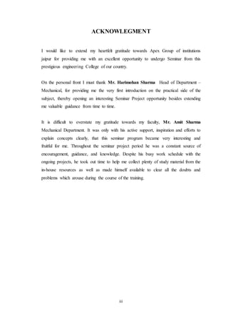 ACKNOWLEGMENT 
I would like to extend my heartfelt gratitude towards Apex Group of institutions 
jaipur for providing me with an excellent opportunity to undergo Seminar from this 
prestigious engineering College of our country. 
On the personal front I must thank Mr. Harimohan Sharma Head of Department – 
Mechanical, for providing me the very first introduction on the practical side of the 
subject, thereby opening an interesting Seminar Project opportunity besides extending 
me valuable guidance from time to time. 
It is difficult to overstate my gratitude towards my faculty, Mr. Amit Sharma 
Mechanical Department. It was only with his active support, inspiration and efforts to 
explain concepts clearly, that this seminar program became very interesting and 
fruitful for me. Throughout the seminar project period he was a constant source of 
encouragement, guidance, and knowledge. Despite his busy work schedule with the 
ongoing projects, he took out time to help me collect plenty of study material from the 
in-house resources as well as made himself available to clear all the doubts and 
problems which arouse during the course of the training. 
iii 
 