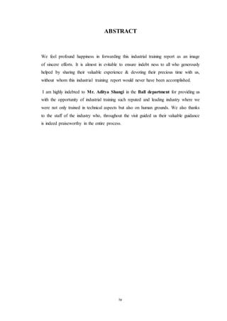 ABSTRACT 
We feel profound happiness in forwarding this industrial training report as an image 
of sincere efforts. It is almost in evitable to ensure indebt ness to all who generously 
helped by sharing their valuable experience & devoting their precious time with us, 
without whom this industrial training report would never have been accomplished. 
I am highly indebted to Mr. Aditya Shangi in the Ball department for providing us 
with the opportunity of industrial training such reputed and leading industry where we 
were not only trained in technical aspects but also on human grounds. We also thanks 
to the staff of the industry who, throughout the visit guided us their valuable guidance 
is indeed praiseworthy in the entire process. 
iv 
 