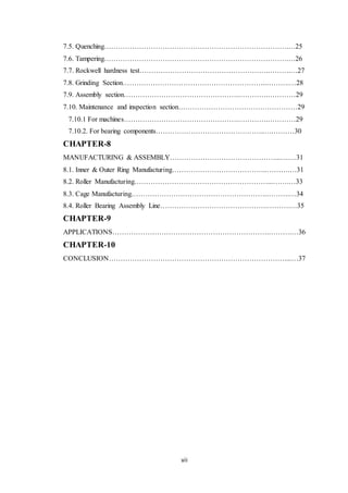 7.5. Quenching…………………………………………………………………….…25 
7.6. Tampering…………………………………………………………………….…26 
7.7. Rockwell hardness test……………………………………………….……….…27 
7.8. Grinding Section……………………………………………………..……….…28 
7.9. Assembly section………………………………………….………….…………29 
7.10. Maintenance and inspection section……………………………………………29 
7.10.1 For machines………………………………………….………….…………29 
7.10.2. For bearing components………………………………………..….………30 
CHAPTER-8 
MANUFACTURING & ASSEMBLY………………………………………...….…31 
8.1. Inner & Outer Ring Manufacturing…………………………………..……….…31 
8.2. Roller Manufacturing…………………………………………………...…….…33 
8.3. Cage Manufacturing………………………………………………….……….…34 
8.4. Roller Bearing Assembly Line……………………………………….……….…35 
CHAPTER-9 
APPLICATIONS………………………………………………………….……….…36 
CHAPTER-10 
CONCLUSION…………………………………………………………………....…37 
vii 
 