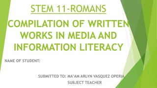 COMPILATION OF WRITTEN
WORKS IN MEDIA AND
INFORMATION LITERACY
NAME OF STUDENT:
SUBMITTED TO: MA’AM ARLYN VASQUEZ OPERIA
SUBJECT TEACHER
STEM 11-ROMANS
 