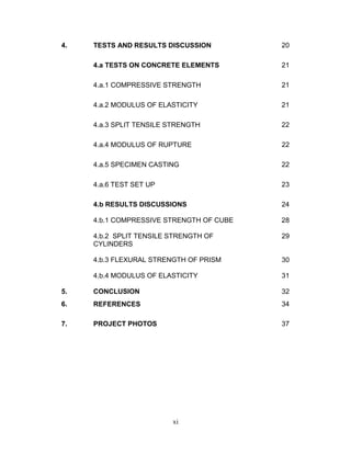 xi
4. TESTS AND RESULTS DISCUSSION 20
4.a TESTS ON CONCRETE ELEMENTS 21
4.a.1 COMPRESSIVE STRENGTH 21
4.a.2 MODULUS OF ELASTICITY 21
4.a.3 SPLIT TENSILE STRENGTH 22
4.a.4 MODULUS OF RUPTURE 22
4.a.5 SPECIMEN CASTING 22
4.a.6 TEST SET UP 23
4.b RESULTS DISCUSSIONS 24
4.b.1 COMPRESSIVE STRENGTH OF CUBE 28
4.b.2 SPLIT TENSILE STRENGTH OF
CYLINDERS
29
4.b.3 FLEXURAL STRENGTH OF PRISM 30
4.b.4 MODULUS OF ELASTICITY 31
5. CONCLUSION 32
6. REFERENCES 34
7. PROJECT PHOTOS 37
 