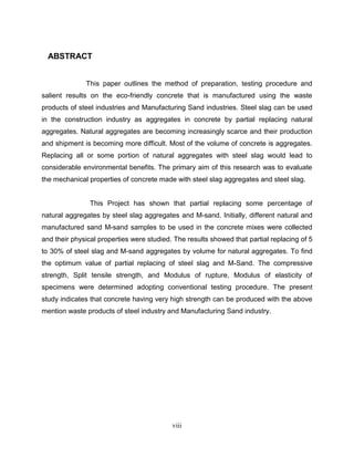 viii
ABSTRACT
This paper outlines the method of preparation, testing procedure and
salient results on the eco-friendly concrete that is manufactured using the waste
products of steel industries and Manufacturing Sand industries. Steel slag can be used
in the construction industry as aggregates in concrete by partial replacing natural
aggregates. Natural aggregates are becoming increasingly scarce and their production
and shipment is becoming more difficult. Most of the volume of concrete is aggregates.
Replacing all or some portion of natural aggregates with steel slag would lead to
considerable environmental benefits. The primary aim of this research was to evaluate
the mechanical properties of concrete made with steel slag aggregates and steel slag.
This Project has shown that partial replacing some percentage of
natural aggregates by steel slag aggregates and M-sand. Initially, different natural and
manufactured sand M-sand samples to be used in the concrete mixes were collected
and their physical properties were studied. The results showed that partial replacing of 5
to 30% of steel slag and M-sand aggregates by volume for natural aggregates. To find
the optimum value of partial replacing of steel slag and M-Sand. The compressive
strength, Split tensile strength, and Modulus of rupture, Modulus of elasticity of
specimens were determined adopting conventional testing procedure. The present
study indicates that concrete having very high strength can be produced with the above
mention waste products of steel industry and Manufacturing Sand industry.
 