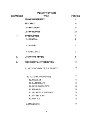 x
TABLE OF CONTENTS
CHAPTER NO TITLE PAGE NO
ACKNOWLEDGEMENT iv
ABSTRACT vii
LIST OF TABLES xii
LIST OF FIGURES xiii
1 INTRODUCTION 1
1.1GENERAL
1.2M-SAND
1.3STEEL SLAG
2
3
3
2. LITERATURE REVIEW 5
3. EXPERIMENTAL INVESTIGATION 12
3.1 METHODOLOGY OF THE PROJECT
13
3.2 MATERIAL PROPERTIES
14
3.2.1 CEMENT 14
3.2.2 AGGREGATE 14
3.2.3 FINE AGGREGATE 15
3.2.4 M-SAND 15
3.2.5 COARSE AGGREGATE 15
3.2.6 STEEL SLAG 16
3.2.7 WATER 16
3.3 MIX DESIGN 17
 