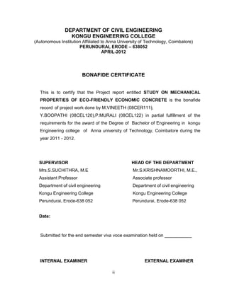 ii
DEPARTMENT OF CIVIL ENGINEERING
KONGU ENGINEERING COLLEGE
(Autonomous Institution Affiliated to Anna University of Technology, Coimbatore)
PERUNDURAI, ERODE – 638052
APRIL-2012
BONAFIDE CERTIFICATE
This is to certify that the Project report entitled STUDY ON MECHANICAL
PROPERTIES OF ECO-FRIENDLY ECONOMIC CONCRETE is the bonafide
record of project work done by M.VINEETH (08CER111),
Y.BOOPATHI (08CEL120),P.MURALI (08CEL122) in partial fulfillment of the
requirements for the award of the Degree of Bachelor of Engineering in kongu
Engineering college of Anna university of Technology, Coimbatore during the
year 2011 - 2012.
SUPERVISOR HEAD OF THE DEPARTMENT
Mrs.S.SUCHITHRA, M.E Mr.S.KRISHNAMOORTHI, M.E.,
Assistant Professor Associate professor
Department of civil engineering Department of civil engineering
Kongu Engineering College Kongu Engineering College
Perundurai, Erode-638 052 Perundurai, Erode-638 052
Date:
Submitted for the end semester viva voce examination held on ___________
INTERNAL EXAMINER EXTERNAL EXAMINER
 