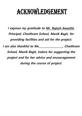 I express my gratitude to Mr. Rajesh Awasthi,
Principal, Choithram School, Manik Bagh, for
providing facilities and aid for the project.
I am also thankful to Ms.__________________, Choithram
School, Manik Bagh, Indore for suggesting the
project and for her advice and encouragement
during the course of project.
 