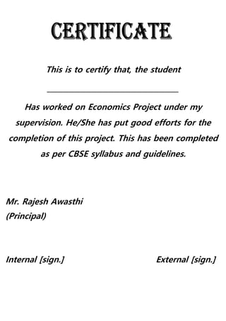 This is to certify that, the student
_____________________________________
Has worked on Economics Project under my
supervision. He/She has put good efforts for the
completion of this project. This has been completed
as per CBSE syllabus and guidelines.
Mr. Rajesh Awasthi
(Principal)
Internal [sign.] External [sign.]
 
