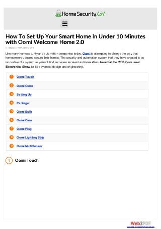 1
2
3
4
5
6
7
8
9
1
How To Set Up Your Smart Home in Under 10 Minutes
with Oomi Welcome Home 2.0
By Shawn onFEBRUARY 12, 2016
Like many home security and automation companies today, Oomi is attempting to change the way that
homeowners use and secure their homes. The security and automation system that they have created is as
innovative of a system as you will find and even received an Innovation Award at the 2016 Consumer
Electronics Show for its advanced design and engineering.
Oomi Touch
Oomi Cube
Setting Up
Package
Oomi Bulb
Oomi Cam
Oomi Plug
Oomi Lighting Strip
Oomi MultiSensor
Oomi Touch

converted by Web2PDFConvert.com
 