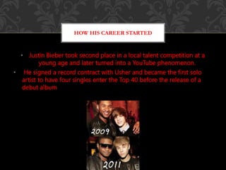 • Justin Bieber took second place in a local talent competition at a
young age and later turned into a YouTube phenomenon.
• He signed a record contract with Usher and became the first solo
artist to have four singles enter the Top 40 before the release of a
debut album
HOW HIS CAREER STARTED
 