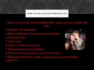 1.Never call yourself a "Justin Bieber Fan" unless you only slightly like
him.
2.Memorize his song lyrics.
3. Being a Belieber isn't about the merchandise.
4. Learn the facts.
5. Show it off.
6. Make a Twitter fan account.
7. Respect Justin's crew members.
8. Try to put lots of posters on your wall of him!
9. Remember, Beliebers are like a growing race of Justin Bieber
supporters.
HOW TO BE A JUSTIN BIEBER FAN
 