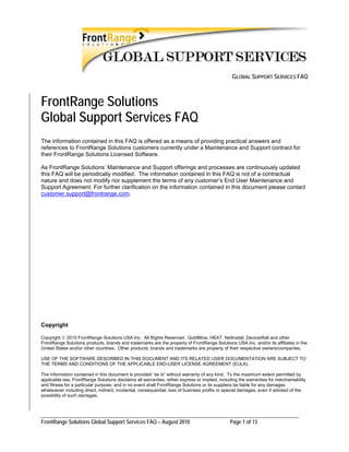 GLOBAL SUPPORT SERVICES FAQ



FrontRange Solutions
Global Support Services FAQ
The information contained in this FAQ is offered as a means of providing practical answers and
references to FrontRange Solutions customers currently under a Maintenance and Support contract for
their FrontRange Solutions Licensed Software.

As FrontRange Solutions’ Maintenance and Support offerings and processes are continuously updated
this FAQ will be periodically modified. The information contained in this FAQ is not of a contractual
nature and does not modify nor supplement the terms of any customer’s End User Maintenance and
Support Agreement. For further clarification on the information contained in this document please contact
customer.support@frontrange.com.




Copyright

Copyright © 2010 FrontRange Solutions USA Inc. All Rights Reserved. GoldMine, HEAT, NetInstall, DeviceWall and other
FrontRange Solutions products, brands and trademarks are the property of FrontRange Solutions USA Inc. and/or its affiliates in the
United States and/or other countries. Other products, brands and trademarks are property of their respective owners/companies.

USE OF THE SOFTWARE DESCRIBED IN THIS DOCUMENT AND ITS RELATED USER DOCUMENTATION ARE SUBJECT TO
THE TERMS AND CONDITIONS OF THE APPLICABLE END-USER LICENSE AGREEMENT (EULA).

The information contained in this document is provided “as is” without warranty of any kind. To the maximum extent permitted by
applicable law, FrontRange Solutions disclaims all warranties, either express or implied, including the warranties for merchantability
and fitness for a particular purpose; and in no event shall FrontRange Solutions or its suppliers be liable for any damages
whatsoever including direct, indirect, incidental, consequential, loss of business profits or special damages, even if advised of the
possibility of such damages.




FrontRange Solutions Global Support Services FAQ – August 2010                                 Page 1 of 13
 