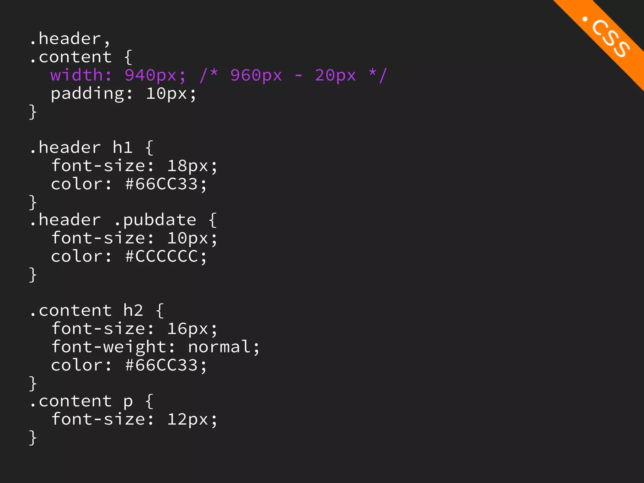 .header,
.content {
  width: 940px; /* 960px - 20px */
  padding: 10px;
}

.header h1 {
  font-size: 18px;
  color: #66CC33;
}
.header .pubdate {
  font-size: 10px;
  color: #CCCCCC;
}

.content h2 {
  font-size: 16px;
  font-weight: normal;
  color: #66CC33;
}
.content p {
  font-size: 12px;
}
 