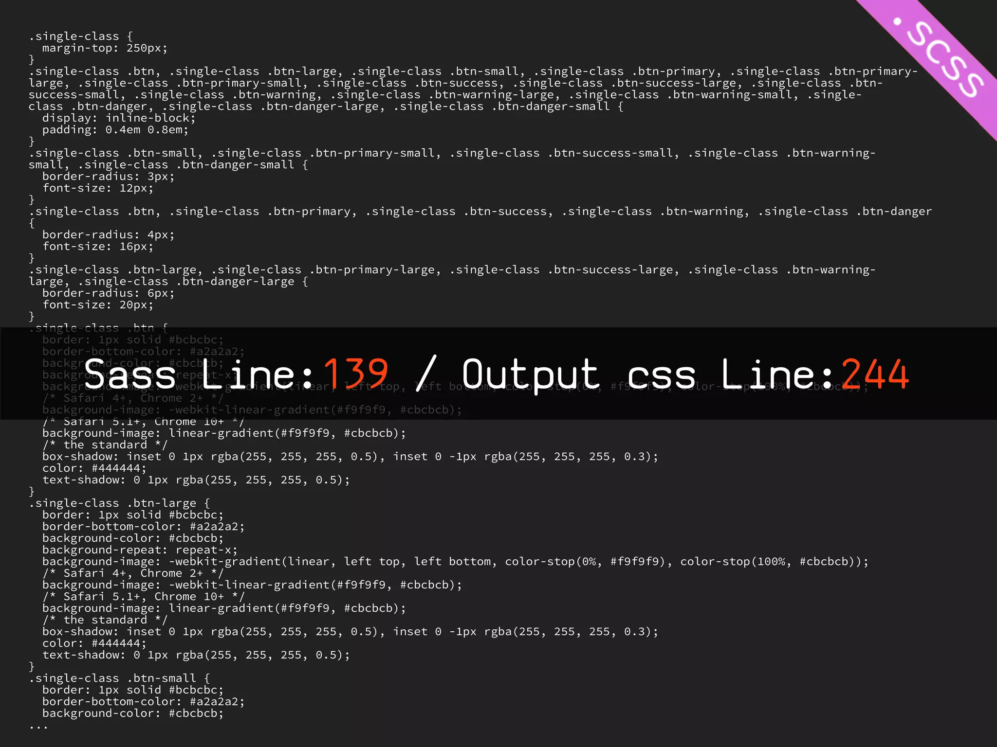 .single-class {
  margin-top: 250px;
}
.single-class .btn, .single-class .btn-large, .single-class .btn-small, .single-class .btn-primary, .single-class .btn-primary-
large, .single-class .btn-primary-small, .single-class .btn-success, .single-class .btn-success-large, .single-class .btn-
success-small, .single-class .btn-warning, .single-class .btn-warning-large, .single-class .btn-warning-small, .single-
class .btn-danger, .single-class .btn-danger-large, .single-class .btn-danger-small {
  display: inline-block;
  padding: 0.4em 0.8em;
}
.single-class .btn-small, .single-class .btn-primary-small, .single-class .btn-success-small, .single-class .btn-warning-
small, .single-class .btn-danger-small {
  border-radius: 3px;
  font-size: 12px;
}
.single-class .btn, .single-class .btn-primary, .single-class .btn-success, .single-class .btn-warning, .single-class .btn-danger
{
  border-radius: 4px;
  font-size: 16px;
}
.single-class .btn-large, .single-class .btn-primary-large, .single-class .btn-success-large, .single-class .btn-warning-
large, .single-class .btn-danger-large {
  border-radius: 6px;
  font-size: 20px;
}
.single-class .btn {
  border: 1px solid #bcbcbc;
  border-bottom-color: #a2a2a2;

        Sass Line:139 / Output css Line:244
  background-color: #cbcbcb;
  background-repeat: repeat-x;
  background-image: -webkit-gradient(linear, left top, left bottom, color-stop(0%, #f9f9f9), color-stop(100%, #cbcbcb));
  /* Safari 4+, Chrome 2+ */
  background-image: -webkit-linear-gradient(#f9f9f9, #cbcbcb);
  /* Safari 5.1+, Chrome 10+ */
  background-image: linear-gradient(#f9f9f9, #cbcbcb);
  /* the standard */
  box-shadow: inset 0 1px rgba(255, 255, 255, 0.5), inset 0 -1px rgba(255, 255, 255, 0.3);
  color: #444444;
  text-shadow: 0 1px rgba(255, 255, 255, 0.5);
}
.single-class .btn-large {
  border: 1px solid #bcbcbc;
  border-bottom-color: #a2a2a2;
  background-color: #cbcbcb;
  background-repeat: repeat-x;
  background-image: -webkit-gradient(linear, left top, left bottom, color-stop(0%, #f9f9f9), color-stop(100%, #cbcbcb));
  /* Safari 4+, Chrome 2+ */
  background-image: -webkit-linear-gradient(#f9f9f9, #cbcbcb);
  /* Safari 5.1+, Chrome 10+ */
  background-image: linear-gradient(#f9f9f9, #cbcbcb);
  /* the standard */
  box-shadow: inset 0 1px rgba(255, 255, 255, 0.5), inset 0 -1px rgba(255, 255, 255, 0.3);
  color: #444444;
  text-shadow: 0 1px rgba(255, 255, 255, 0.5);
}
.single-class .btn-small {
  border: 1px solid #bcbcbc;
  border-bottom-color: #a2a2a2;
  background-color: #cbcbcb;
...
 