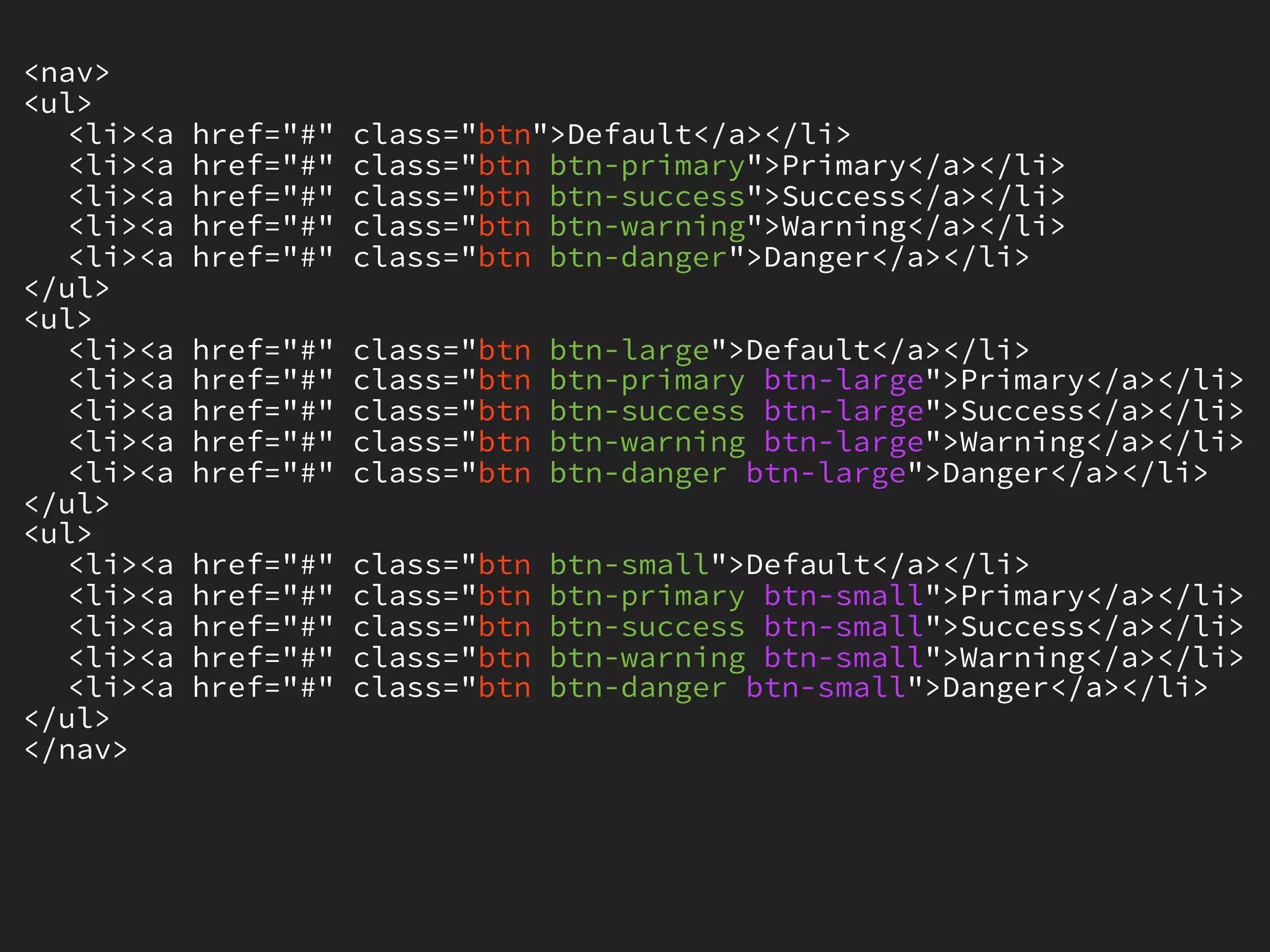 <nav>
<ul>
   <li><a   href="#"   class="btn">Default</a></li>
   <li><a   href="#"   class="btn btn-primary">Primary</a></li>
   <li><a   href="#"   class="btn btn-success">Success</a></li>
   <li><a   href="#"   class="btn btn-warning">Warning</a></li>
   <li><a   href="#"   class="btn btn-danger">Danger</a></li>
</ul>
<ul>
   <li><a   href="#"   class="btn   btn-large">Default</a></li>
   <li><a   href="#"   class="btn   btn-primary btn-large">Primary</a></li>
   <li><a   href="#"   class="btn   btn-success btn-large">Success</a></li>
   <li><a   href="#"   class="btn   btn-warning btn-large">Warning</a></li>
   <li><a   href="#"   class="btn   btn-danger btn-large">Danger</a></li>
</ul>
<ul>
   <li><a   href="#"   class="btn   btn-small">Default</a></li>
   <li><a   href="#"   class="btn   btn-primary btn-small">Primary</a></li>
   <li><a   href="#"   class="btn   btn-success btn-small">Success</a></li>
   <li><a   href="#"   class="btn   btn-warning btn-small">Warning</a></li>
   <li><a   href="#"   class="btn   btn-danger btn-small">Danger</a></li>
</ul>
</nav>
 