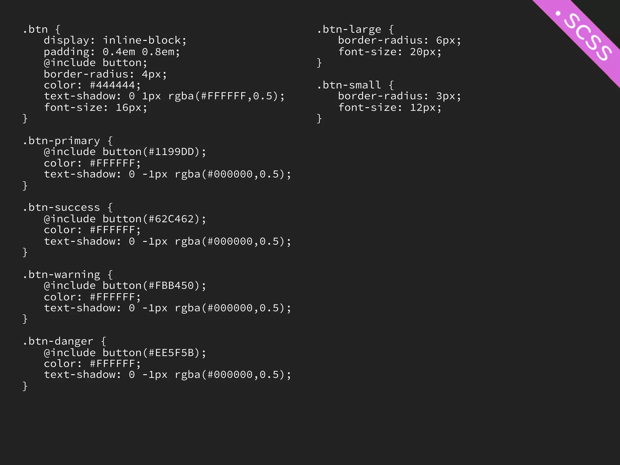 .btn {                                      .btn-large {
   display: inline-block;                      border-radius: 6px;
   padding: 0.4em 0.8em;                       font-size: 20px;
   @include button;                         }
   border-radius: 4px;
   color: #444444;                          .btn-small {
   text-shadow: 0 1px rgba(#FFFFFF,0.5);       border-radius: 3px;
   font-size: 16px;                            font-size: 12px;
}                                           }

.btn-primary {
   @include button(#1199DD);
   color: #FFFFFF;
   text-shadow: 0 -1px rgba(#000000,0.5);
}

.btn-success {
   @include button(#62C462);
   color: #FFFFFF;
   text-shadow: 0 -1px rgba(#000000,0.5);
}

.btn-warning {
   @include button(#FBB450);
   color: #FFFFFF;
   text-shadow: 0 -1px rgba(#000000,0.5);
}

.btn-danger {
   @include button(#EE5F5B);
   color: #FFFFFF;
   text-shadow: 0 -1px rgba(#000000,0.5);
}
 