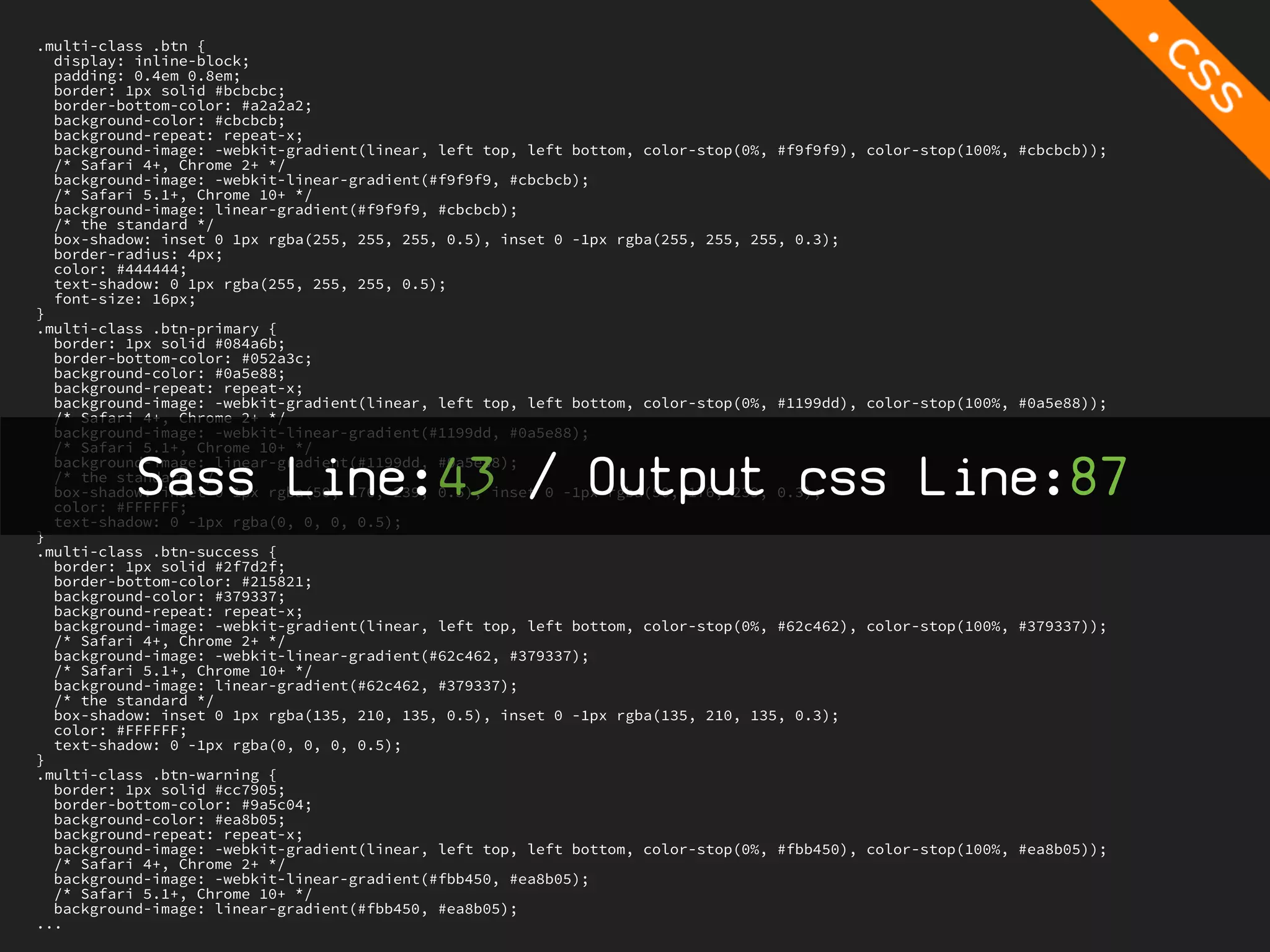 .multi-class .btn {
  display: inline-block;
  padding: 0.4em 0.8em;
  border: 1px solid #bcbcbc;
  border-bottom-color: #a2a2a2;
  background-color: #cbcbcb;
  background-repeat: repeat-x;
  background-image: -webkit-gradient(linear, left top, left bottom, color-stop(0%, #f9f9f9),   color-stop(100%, #cbcbcb));
  /* Safari 4+, Chrome 2+ */
  background-image: -webkit-linear-gradient(#f9f9f9, #cbcbcb);
  /* Safari 5.1+, Chrome 10+ */
  background-image: linear-gradient(#f9f9f9, #cbcbcb);
  /* the standard */
  box-shadow: inset 0 1px rgba(255, 255, 255, 0.5), inset 0 -1px rgba(255, 255, 255, 0.3);
  border-radius: 4px;
  color: #444444;
  text-shadow: 0 1px rgba(255, 255, 255, 0.5);
  font-size: 16px;
}
.multi-class .btn-primary {
  border: 1px solid #084a6b;
  border-bottom-color: #052a3c;
  background-color: #0a5e88;
  background-repeat: repeat-x;
  background-image: -webkit-gradient(linear, left top, left bottom, color-stop(0%, #1199dd),   color-stop(100%, #0a5e88));
  /* Safari 4+, Chrome 2+ */
  background-image: -webkit-linear-gradient(#1199dd, #0a5e88);
  /* Safari 5.1+, Chrome 10+ */

           Sass Line:43 / Output css Line:87
  background-image: linear-gradient(#1199dd, #0a5e88);
  /* the standard */
  box-shadow: inset 0 1px rgba(50, 176, 239, 0.5), inset 0 -1px rgba(50, 176, 239, 0.3);
  color: #FFFFFF;
  text-shadow: 0 -1px rgba(0, 0, 0, 0.5);
}
.multi-class .btn-success {
  border: 1px solid #2f7d2f;
  border-bottom-color: #215821;
  background-color: #379337;
  background-repeat: repeat-x;
  background-image: -webkit-gradient(linear, left top, left bottom, color-stop(0%, #62c462),   color-stop(100%, #379337));
  /* Safari 4+, Chrome 2+ */
  background-image: -webkit-linear-gradient(#62c462, #379337);
  /* Safari 5.1+, Chrome 10+ */
  background-image: linear-gradient(#62c462, #379337);
  /* the standard */
  box-shadow: inset 0 1px rgba(135, 210, 135, 0.5), inset 0 -1px rgba(135, 210, 135, 0.3);
  color: #FFFFFF;
  text-shadow: 0 -1px rgba(0, 0, 0, 0.5);
}
.multi-class .btn-warning {
  border: 1px solid #cc7905;
  border-bottom-color: #9a5c04;
  background-color: #ea8b05;
  background-repeat: repeat-x;
  background-image: -webkit-gradient(linear, left top, left bottom, color-stop(0%, #fbb450),   color-stop(100%, #ea8b05));
  /* Safari 4+, Chrome 2+ */
  background-image: -webkit-linear-gradient(#fbb450, #ea8b05);
  /* Safari 5.1+, Chrome 10+ */
  background-image: linear-gradient(#fbb450, #ea8b05);
...
 
