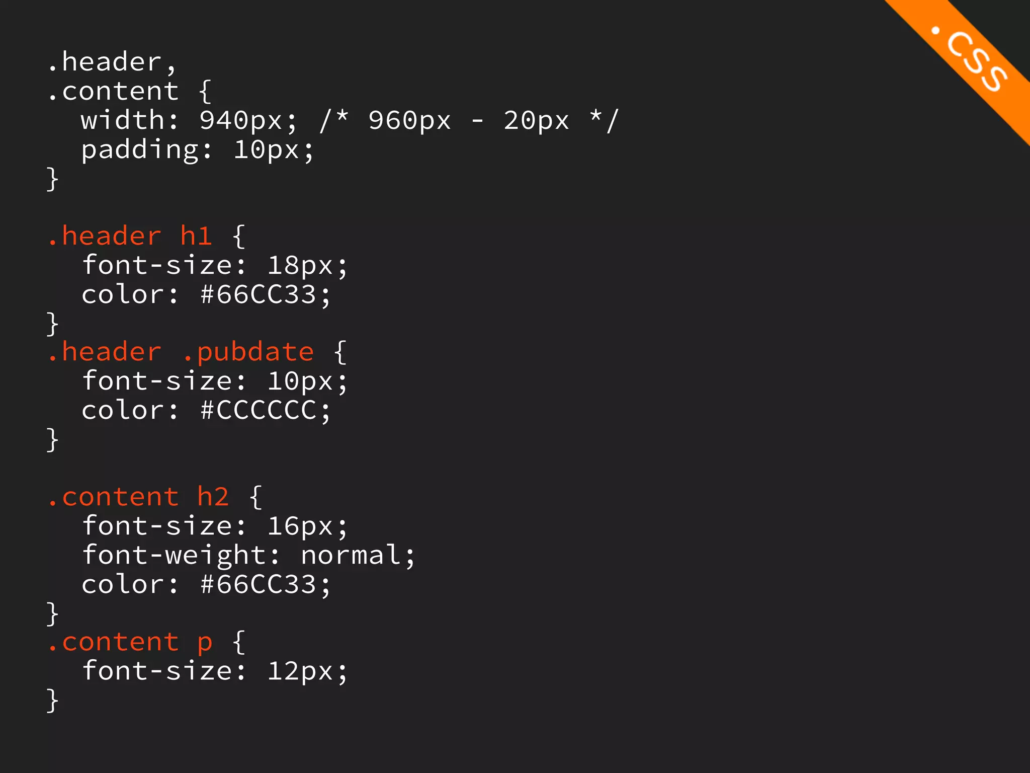 .header,
.content {
  width: 940px; /* 960px - 20px */
  padding: 10px;
}

.header h1 {
  font-size: 18px;
  color: #66CC33;
}
.header .pubdate {
  font-size: 10px;
  color: #CCCCCC;
}

.content h2 {
  font-size: 16px;
  font-weight: normal;
  color: #66CC33;
}
.content p {
  font-size: 12px;
}
 