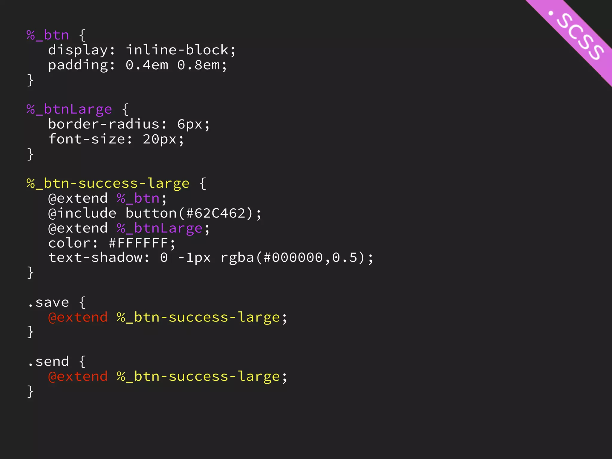 %_btn {
   display: inline-block;
   padding: 0.4em 0.8em;
}

%_btnLarge {
   border-radius: 6px;
   font-size: 20px;
}

%_btn-success-large {
   @extend %_btn;
   @include button(#62C462);
   @extend %_btnLarge;
   color: #FFFFFF;
   text-shadow: 0 -1px rgba(#000000,0.5);
}

.save {
   @extend %_btn-success-large;
}

.send {
   @extend %_btn-success-large;
}
 