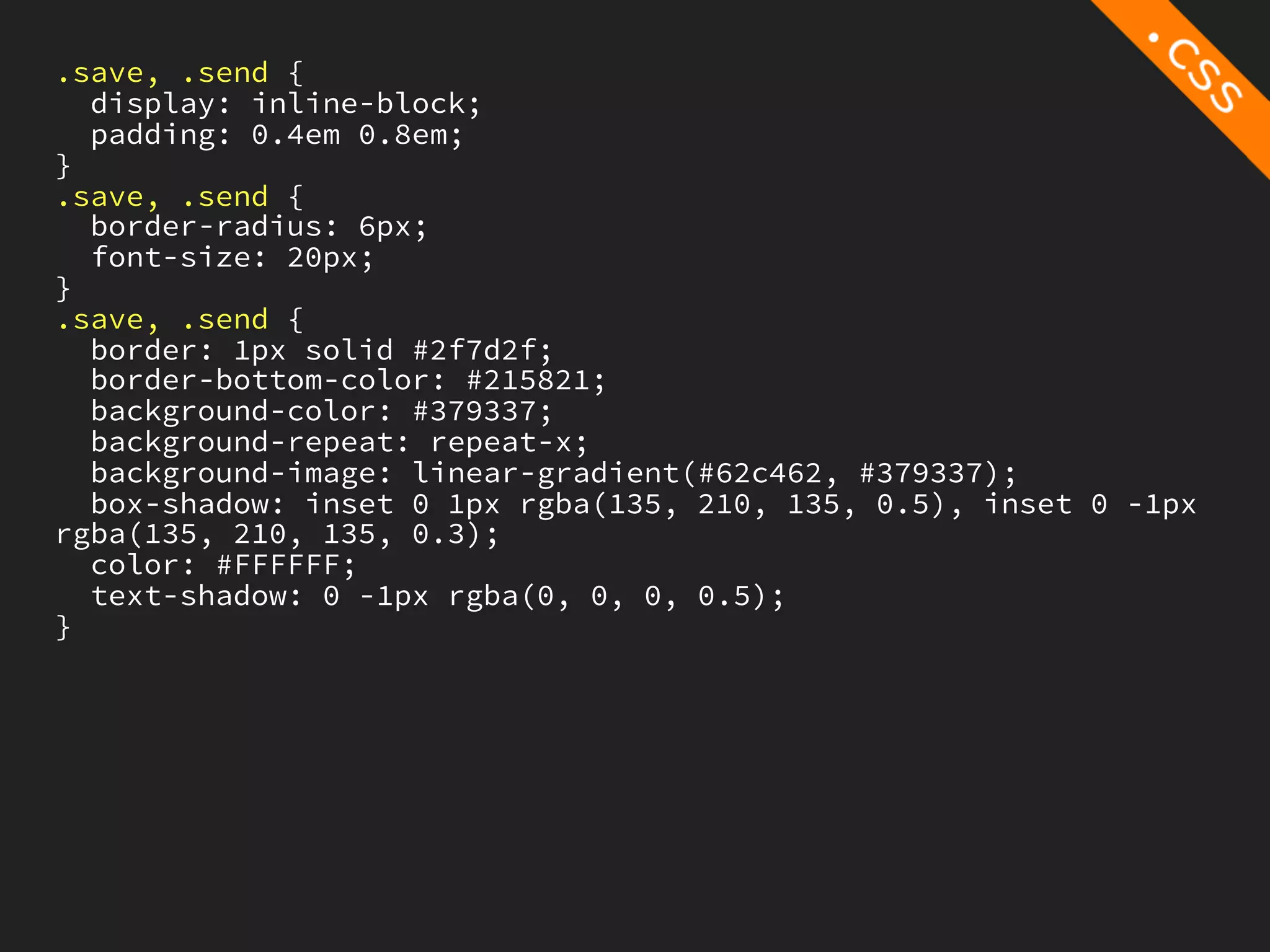 .save, .send {
  display: inline-block;
  padding: 0.4em 0.8em;
}
.save, .send {
  border-radius: 6px;
  font-size: 20px;
}
.save, .send {
  border: 1px solid #2f7d2f;
  border-bottom-color: #215821;
  background-color: #379337;
  background-repeat: repeat-x;
  background-image: linear-gradient(#62c462, #379337);
  box-shadow: inset 0 1px rgba(135, 210, 135, 0.5), inset 0 -1px
rgba(135, 210, 135, 0.3);
  color: #FFFFFF;
  text-shadow: 0 -1px rgba(0, 0, 0, 0.5);
}
 