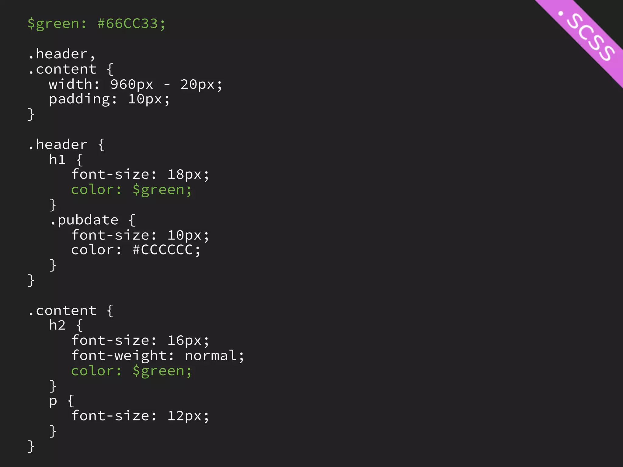 $green: #66CC33;

.header,
.content {
   width: 960px - 20px;
   padding: 10px;
}

.header {
   h1 {
     font-size: 18px;
     color: $green;
   }
   .pubdate {
     font-size: 10px;
     color: #CCCCCC;
   }
}

.content {
   h2 {
     font-size: 16px;
     font-weight: normal;
     color: $green;
   }
   p {
     font-size: 12px;
   }
}
 