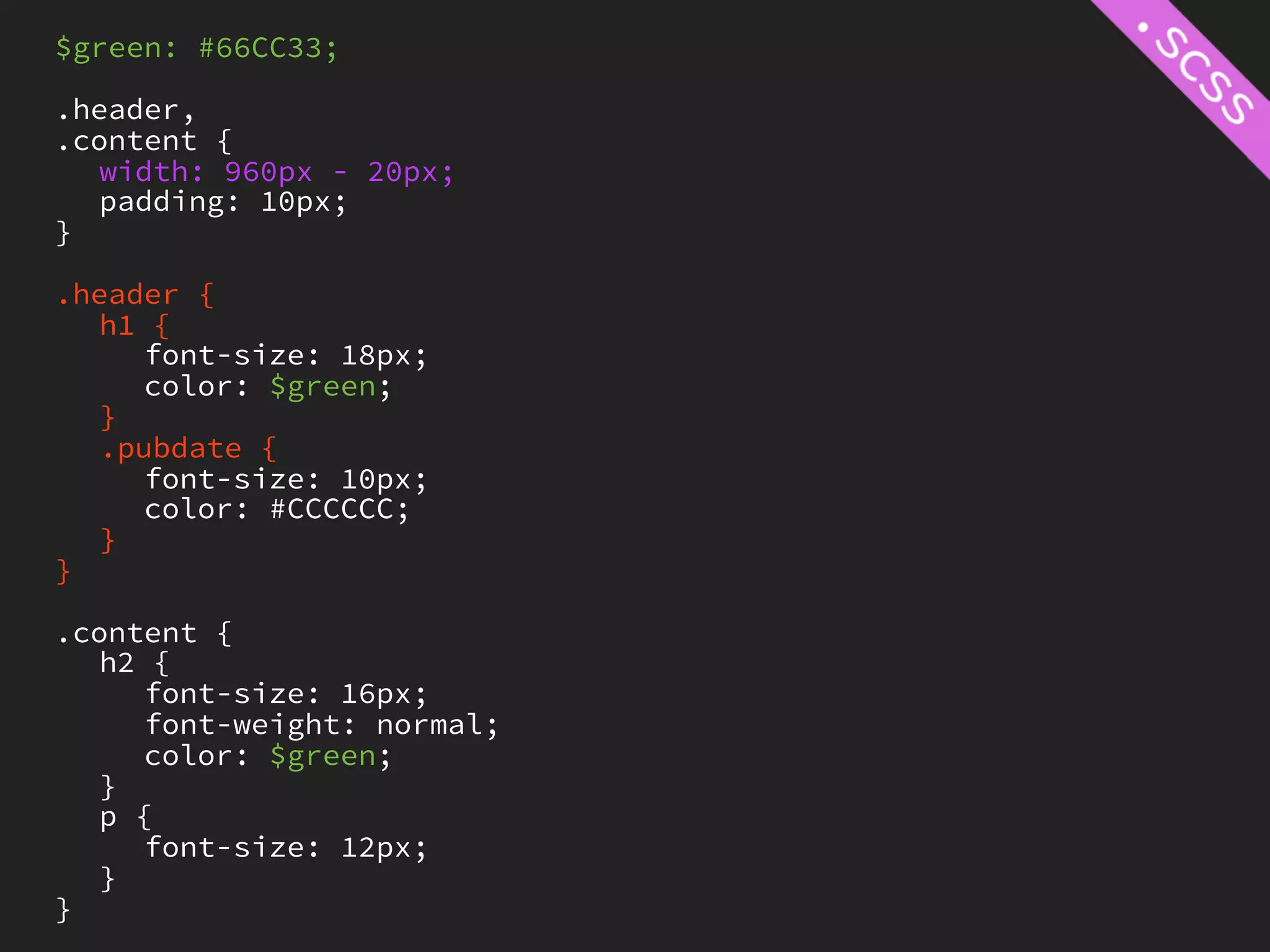 $green: #66CC33;

.header,
.content {
   width: 960px - 20px;
   padding: 10px;
}

.header {
   h1 {
     font-size: 18px;
     color: $green;
   }
   .pubdate {
     font-size: 10px;
     color: #CCCCCC;
   }
}

.content {
   h2 {
     font-size: 16px;
     font-weight: normal;
     color: $green;
   }
   p {
     font-size: 12px;
   }
}
 
