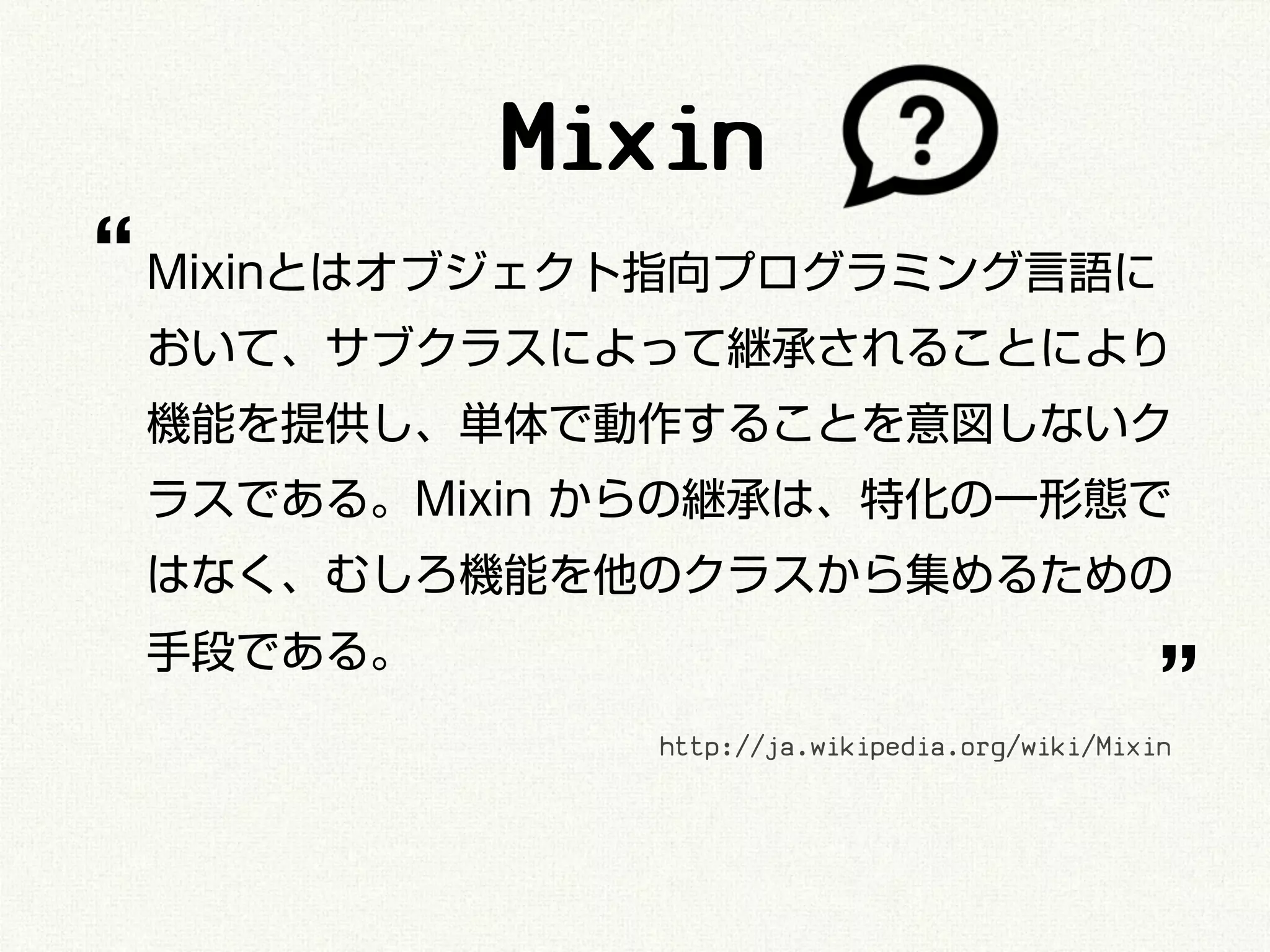 Mixin
“ Mixinとはオブジェクト指向プログラミング言語に
 おいて、サブクラスによって継承されることにより
 機能を提供し、単体で動作することを意図しないク
 ラスである。Mixin からの継承は、特化の一形態で
 はなく、むしろ機能を他のクラスから集めるための

                                               ”
 手段である。
              http://ja.wikipedia.org/wiki/Mixin
 