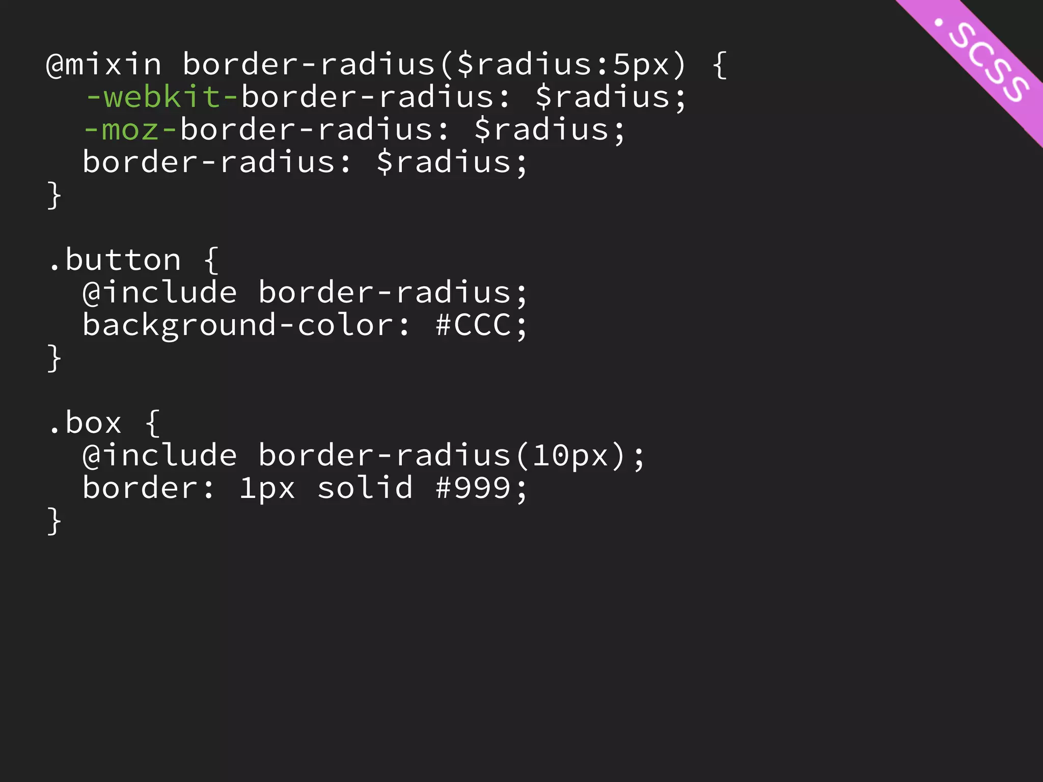 @mixin border-radius($radius:5px) {
  -webkit-border-radius: $radius;
  -moz-border-radius: $radius;
  border-radius: $radius;
}

.button {
  @include border-radius;
  background-color: #CCC;
}

.box {
  @include border-radius(10px);
  border: 1px solid #999;
}
 