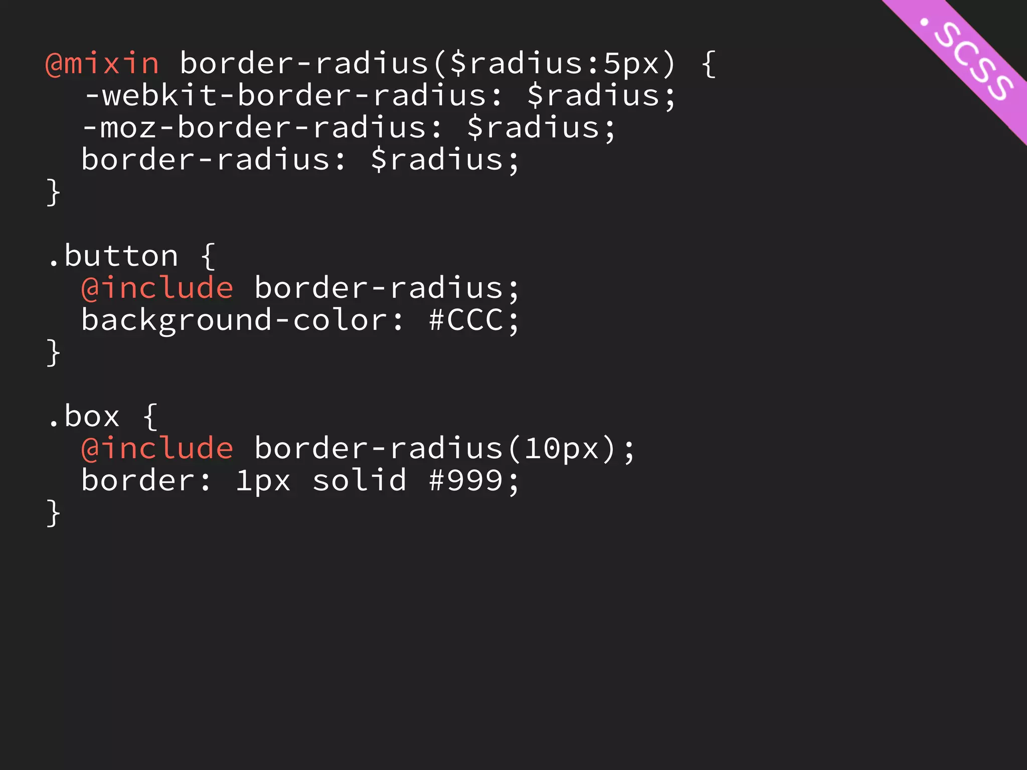@mixin border-radius($radius:5px) {
  -webkit-border-radius: $radius;
  -moz-border-radius: $radius;
  border-radius: $radius;
}

.button {
  @include border-radius;
  background-color: #CCC;
}

.box {
  @include border-radius(10px);
  border: 1px solid #999;
}
 