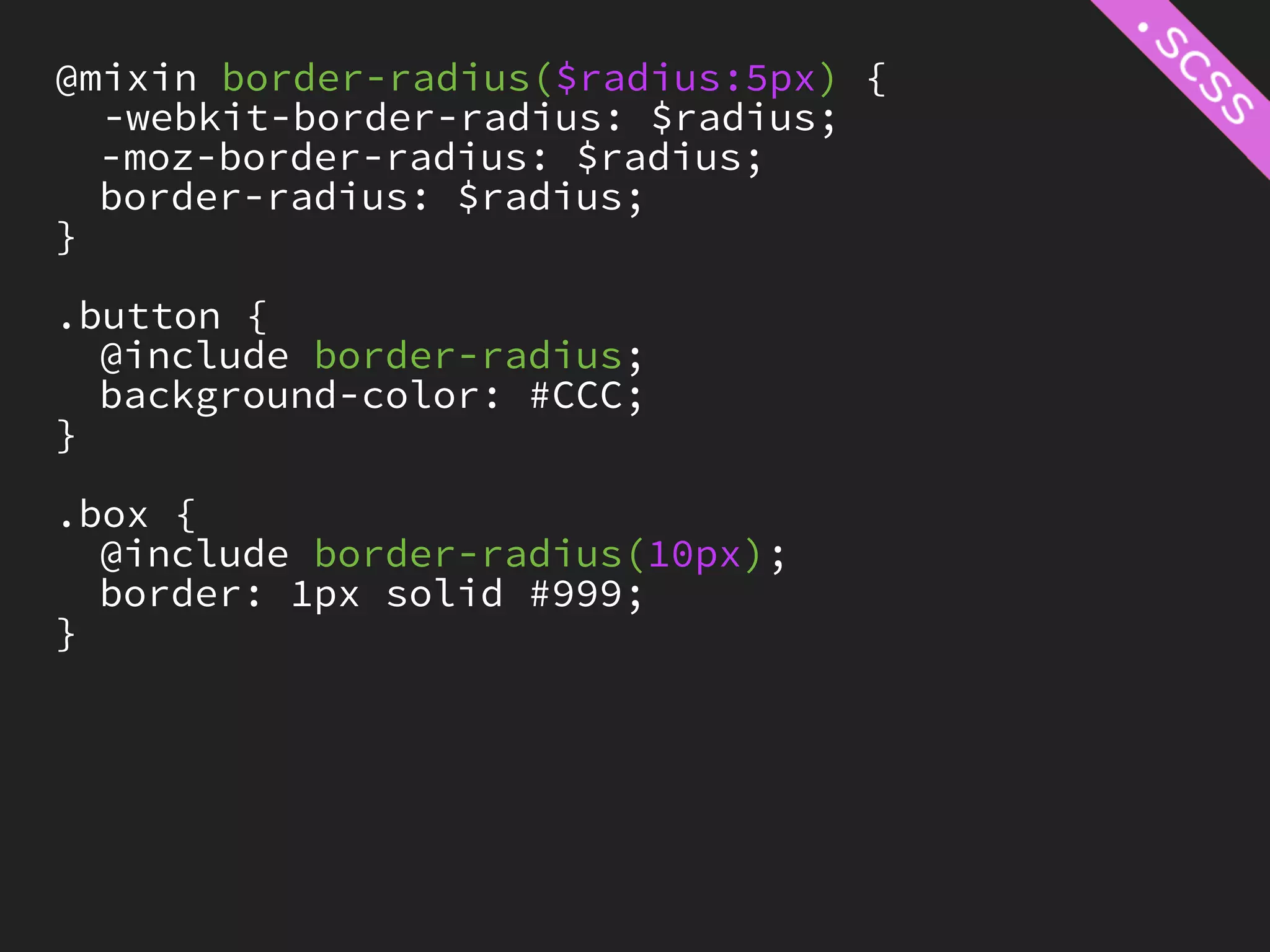 @mixin border-radius($radius:5px) {
  -webkit-border-radius: $radius;
  -moz-border-radius: $radius;
  border-radius: $radius;
}

.button {
  @include border-radius;
  background-color: #CCC;
}

.box {
  @include border-radius(10px);
  border: 1px solid #999;
}
 