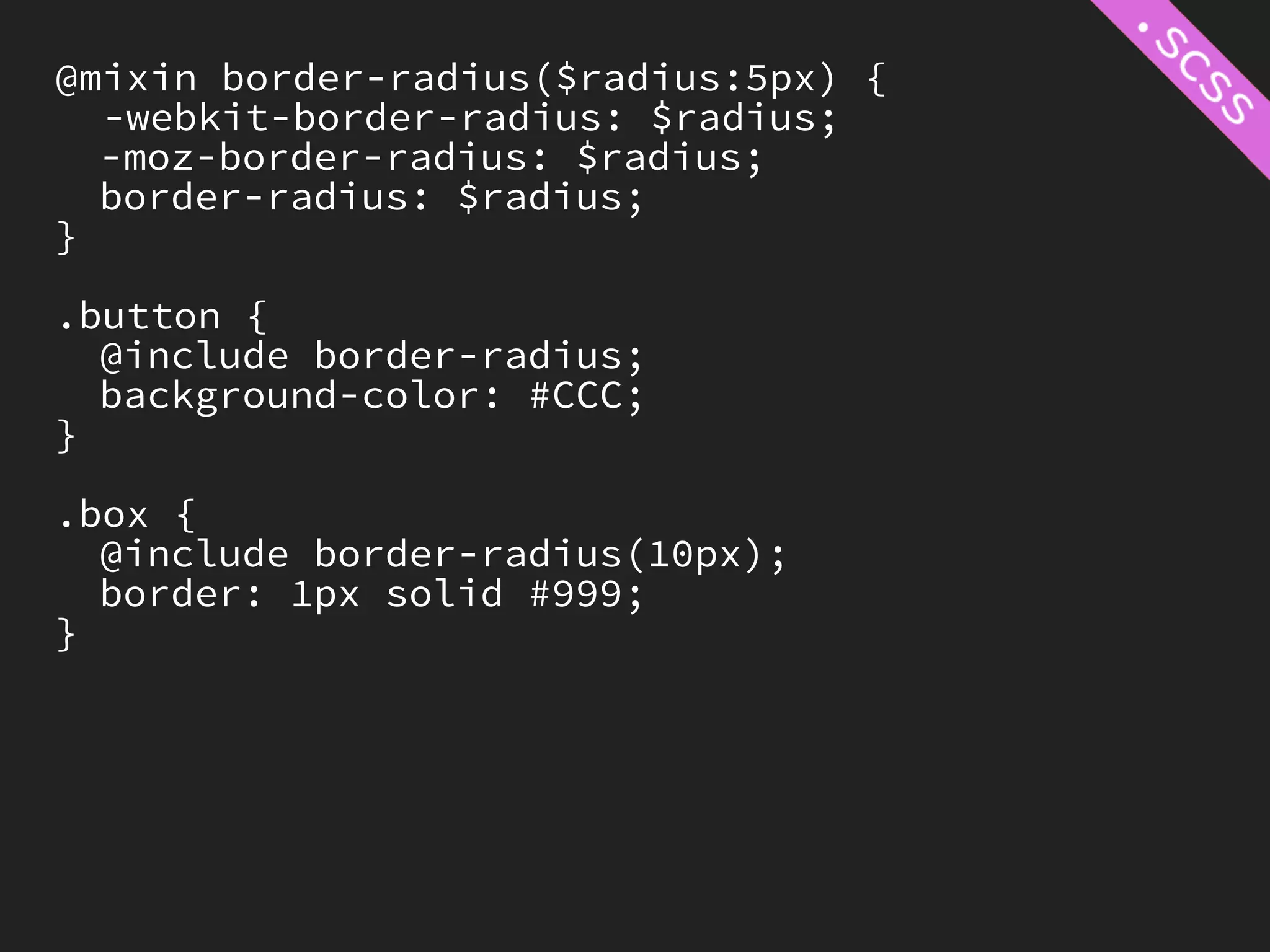 @mixin border-radius($radius:5px) {
  -webkit-border-radius: $radius;
  -moz-border-radius: $radius;
  border-radius: $radius;
}

.button {
  @include border-radius;
  background-color: #CCC;
}

.box {
  @include border-radius(10px);
  border: 1px solid #999;
}
 