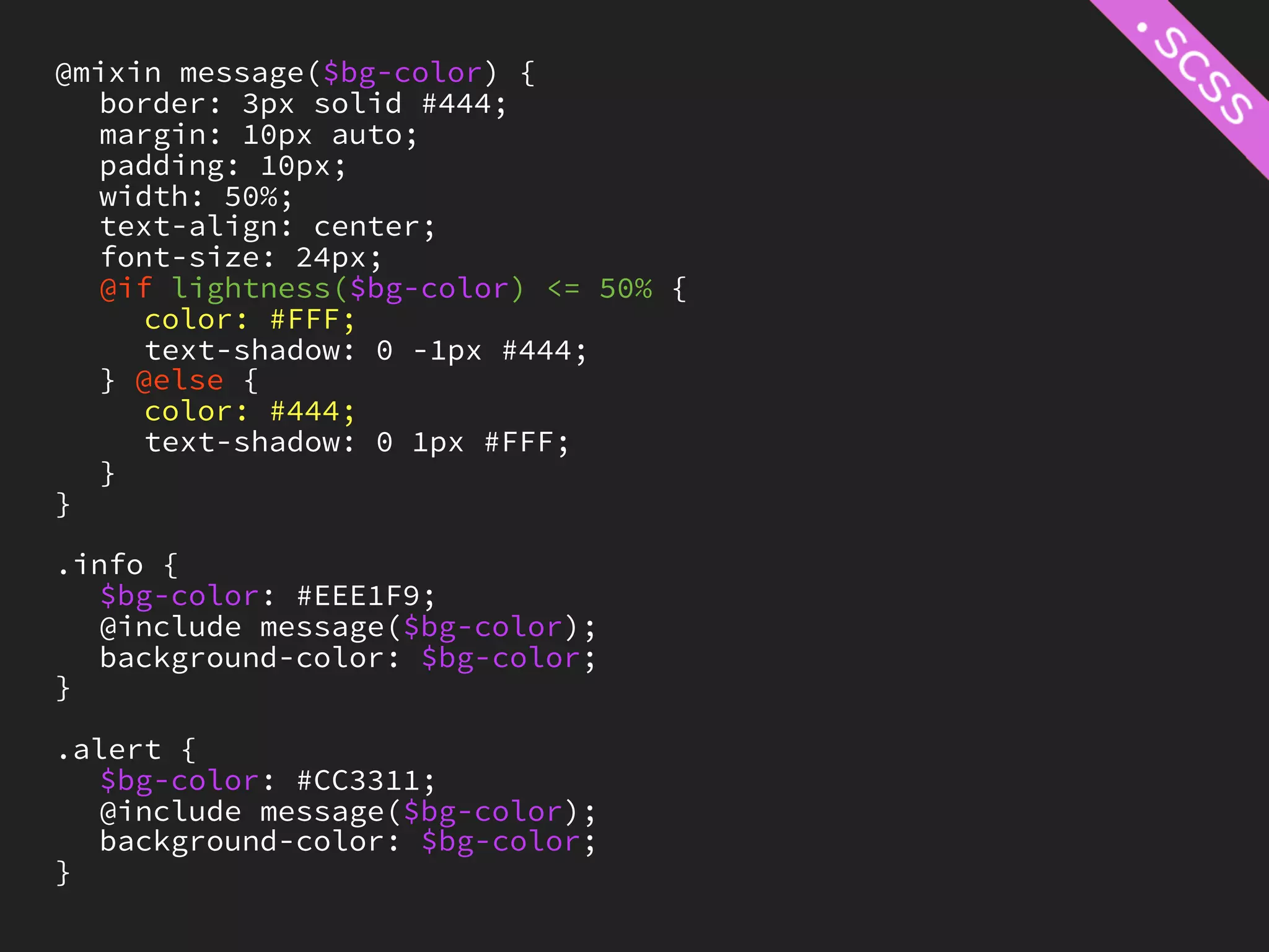 @mixin message($bg-color) {
   border: 3px solid #444;
   margin: 10px auto;
   padding: 10px;
   width: 50%;
   text-align: center;
   font-size: 24px;
   @if lightness($bg-color) <= 50% {
     color: #FFF;
     text-shadow: 0 -1px #444;
   } @else {
     color: #444;
     text-shadow: 0 1px #FFF;
   }
}

.info {
   $bg-color: #EEE1F9;
   @include message($bg-color);
   background-color: $bg-color;
}

.alert {
   $bg-color: #CC3311;
   @include message($bg-color);
   background-color: $bg-color;
}
 
